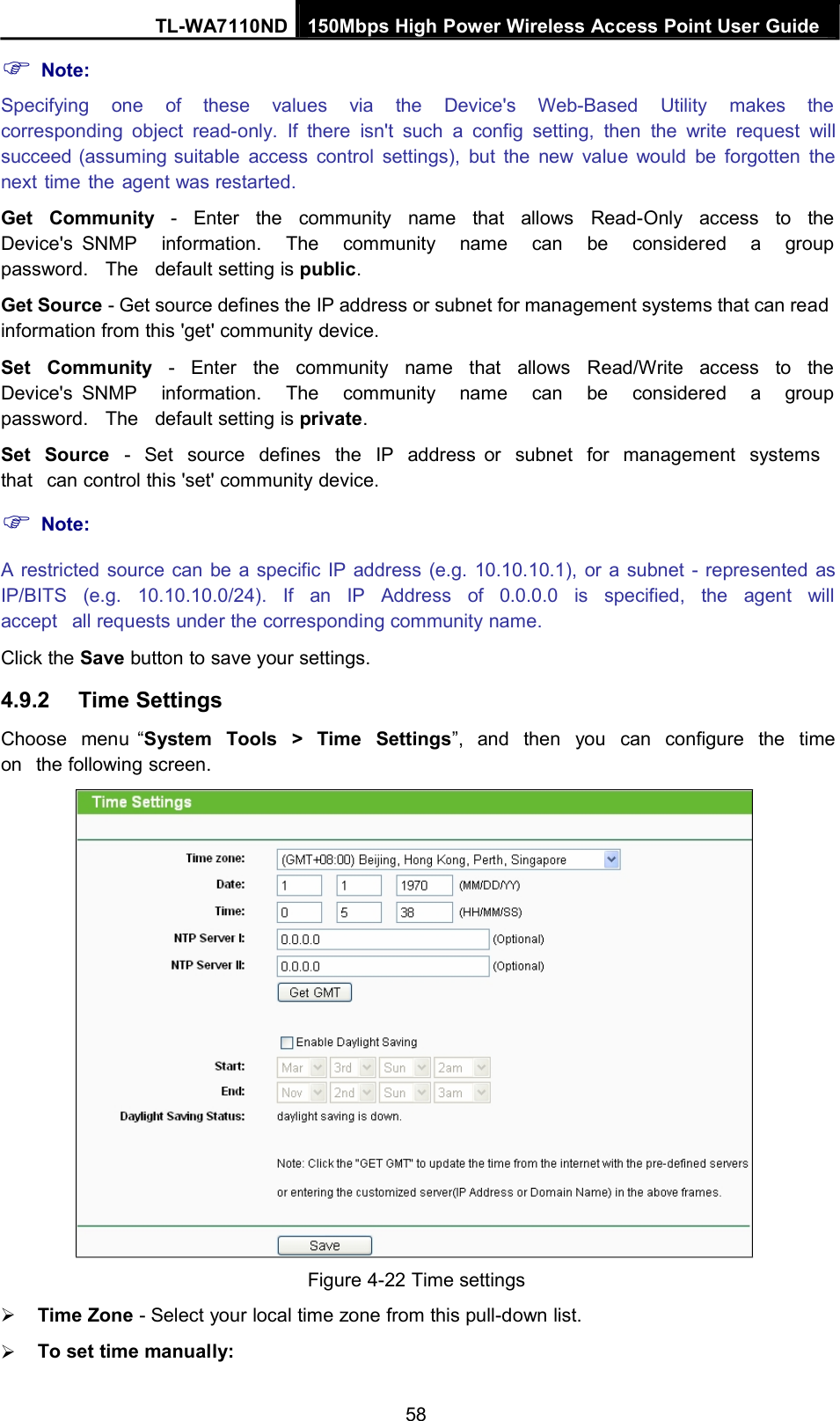 Note:TL-WA7110ND 150Mbps High Power Wireless Access Point User GuideSpecifying one of these values via the Device&apos;s Web-Based Utility makes thecorresponding object read-only. If there isn&apos;t such a config setting, then the write request willsucceed (assuming suitable access control settings), but the new value would be forgotten thenext time the agent was restarted.Get Community - Enter the community name that allows Read-Only access to theDevice&apos;s SNMP information. The community name can be considered a grouppassword. The default setting is public.Get Source - Get source defines the IP address or subnet for management systems that can readinformation from this &apos;get&apos; community device.Set Community - Enter the community name that allows Read/Write access to theDevice&apos;s SNMP information. The community name can be considered a grouppassword. The default setting is private.Set Source - Set source defines the IP address or subnet for management systemsthat can control this &apos;set&apos; community device.Note:A restricted source can be a specific IP address (e.g. 10.10.10.1), or a subnet - represented asIP/BITS (e.g. 10.10.10.0/24). If an IP Address of 0.0.0.0 is specified, the agent willaccept all requests under the corresponding community name.Click the Save button to save your settings.4.9.2 Time SettingsChoose menu “System Tools &gt; Time Settings”, and then you can configure the timeon the following screen.Figure 4-22 Time settingsTime Zone - Select your local time zone from this pull-down list.To set time manually:58