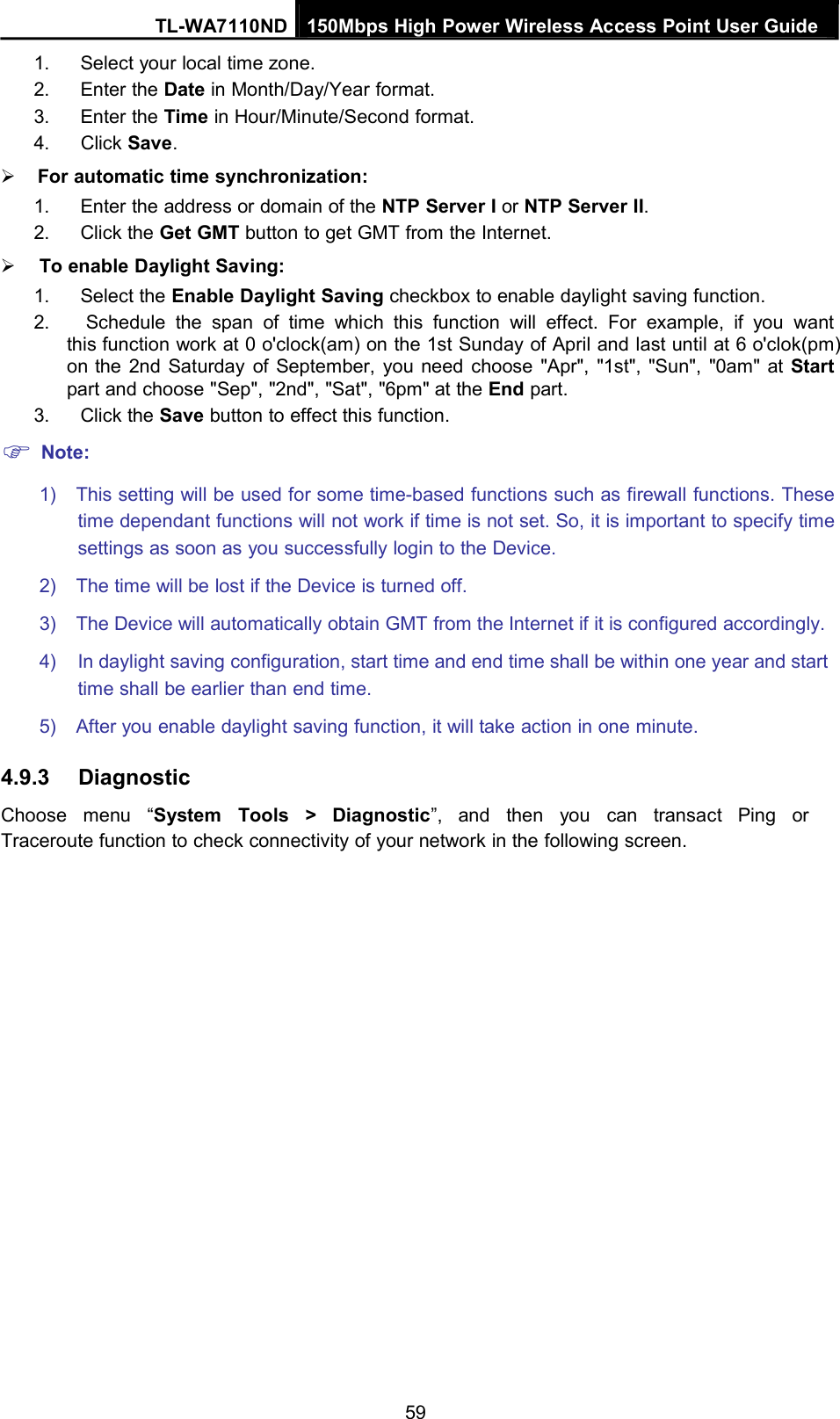 TL-WA7110ND 150Mbps High Power Wireless Access Point User Guide1. Select your local time zone.2. Enter the Date in Month/Day/Year format.3. Enter the Time in Hour/Minute/Second format.4. Click Save.For automatic time synchronization:1. Enter the address or domain of the NTP Server I or NTP Server II.2. Click the Get GMT button to get GMT from the Internet.To enable Daylight Saving:1. Select the Enable Daylight Saving checkbox to enable daylight saving function.2. Schedule the span of time which this function will effect. For example, if you wantthis function work at 0 o&apos;clock(am) on the 1st Sunday of April and last until at 6 o&apos;clok(pm)on the 2nd Saturday of September, you need choose &quot;Apr&quot;, &quot;1st&quot;, &quot;Sun&quot;, &quot;0am&quot; at Startpart and choose &quot;Sep&quot;, &quot;2nd&quot;, &quot;Sat&quot;, &quot;6pm&quot; at the End part.3. Click the Save button to effect this function.Note:1) This setting will be used for some time-based functions such as firewall functions. Thesetime dependant functions will not work if time is not set. So, it is important to specify timesettings as soon as you successfully login to the Device.2) The time will be lost if the Device is turned off.3) The Device will automatically obtain GMT from the Internet if it is configured accordingly.4) In daylight saving configuration, start time and end time shall be within one year and starttime shall be earlier than end time.5) After you enable daylight saving function, it will take action in one minute.4.9.3 DiagnosticChoose menu “System Tools &gt; Diagnostic”, and then you can transact Ping orTraceroute function to check connectivity of your network in the following screen.59