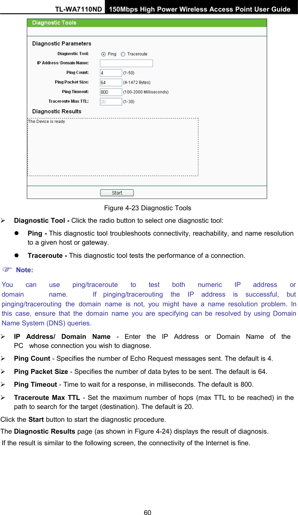 TL-WA7110ND 150Mbps High Power Wireless Access Point User GuideFigure 4-23 Diagnostic ToolsDiagnostic Tool - Click the radio button to select one diagnostic tool:Ping - This diagnostic tool troubleshoots connectivity, reachability, and name resolutionto a given host or gateway.Traceroute - This diagnostic tool tests the performance of a connection.Note:You can use ping/traceroute to test both numeric IP address ordomain name. If pinging/tracerouting the IP address is successful, butpinging/tracerouting the domain name is not, you might have a name resolution problem. Inthis case, ensure that the domain name you are specifying can be resolved by using DomainName System (DNS) queries.IP Address/ Domain Name - Enter the IP Address or Domain Name of thePC whose connection you wish to diagnose.Ping Count - Specifies the number of Echo Request messages sent. The default is 4.Ping Packet Size - Specifies the number of data bytes to be sent. The default is 64.Ping Timeout - Time to wait for a response, in milliseconds. The default is 800.Traceroute Max TTL - Set the maximum number of hops (max TTL to be reached) in thepath to search for the target (destination). The default is 20.Click the Start button to start the diagnostic procedure.The Diagnostic Results page (as shown in Figure 4-24) displays the result of diagnosis.If the result is similar to the following screen, the connectivity of the Internet is fine.60