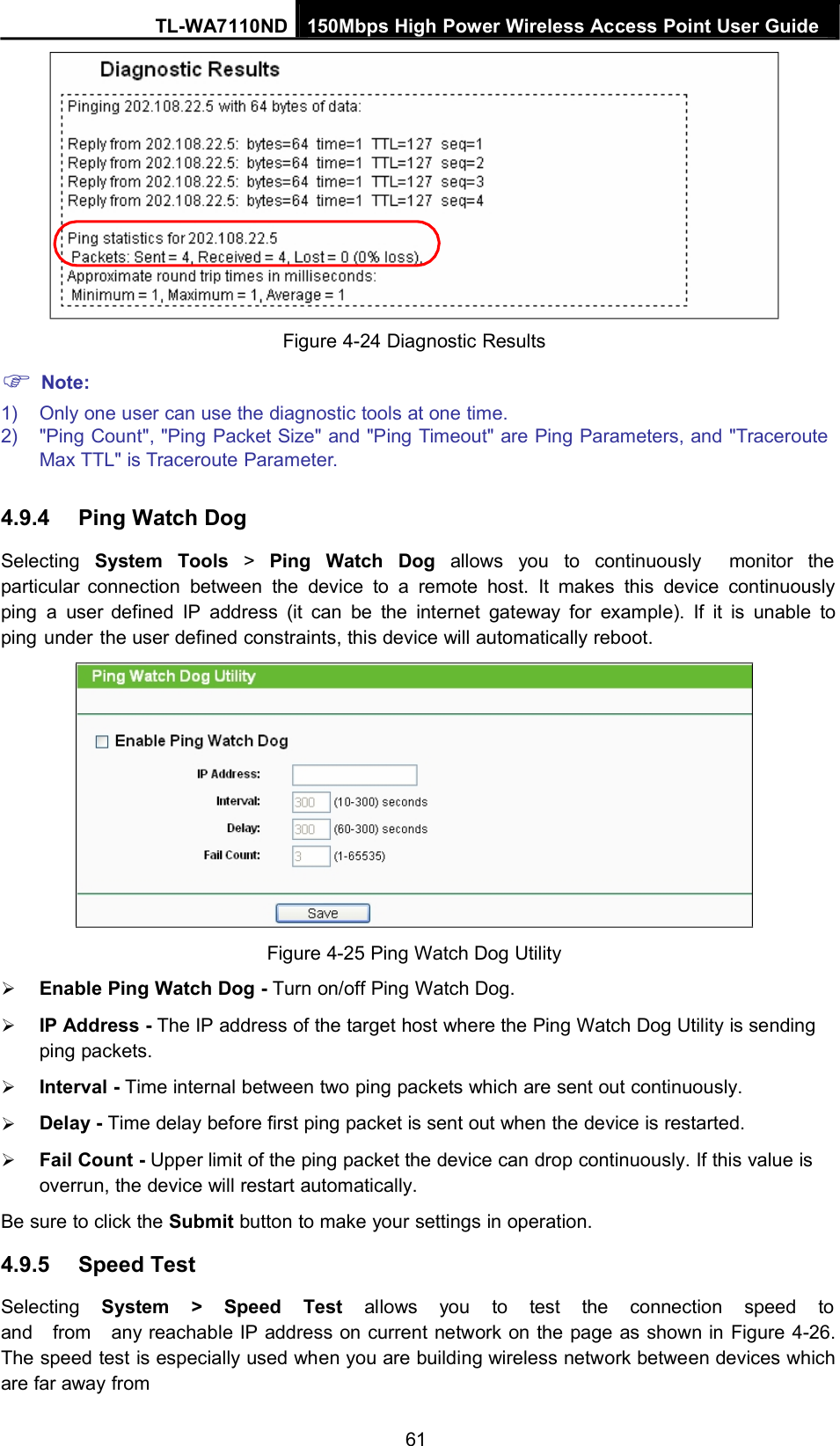 TL-WA7110ND 150Mbps High Power Wireless Access Point User GuideNote:Figure 4-24 Diagnostic Results1) Only one user can use the diagnostic tools at one time.2) &quot;Ping Count&quot;, &quot;Ping Packet Size&quot; and &quot;Ping Timeout&quot; are Ping Parameters, and &quot;TracerouteMax TTL&quot; is Traceroute Parameter.4.9.4 Ping Watch DogSelecting System Tools &gt;Ping Watch Dog allows you to continuously monitor theparticular connection between the device to a remote host. It makes this device continuouslyping a user defined IP address (it can be the internet gateway for example). If it is unable toping under the user defined constraints, this device will automatically reboot.Figure 4-25 Ping Watch Dog UtilityEnable Ping Watch Dog - Turn on/off Ping Watch Dog.IP Address - The IP address of the target host where the Ping Watch Dog Utility is sendingping packets.Interval - Time internal between two ping packets which are sent out continuously.Delay - Time delay before first ping packet is sent out when the device is restarted.Fail Count - Upper limit of the ping packet the device can drop continuously. If this value isoverrun, the device will restart automatically.Be sure to click the Submit button to make your settings in operation.4.9.5 Speed TestSelecting System &gt; Speed Test allows you to test the connection speed toand from any reachable IP address on current network on the page as shown in Figure 4-26.The speed test is especially used when you are building wireless network between devices whichare far away from61