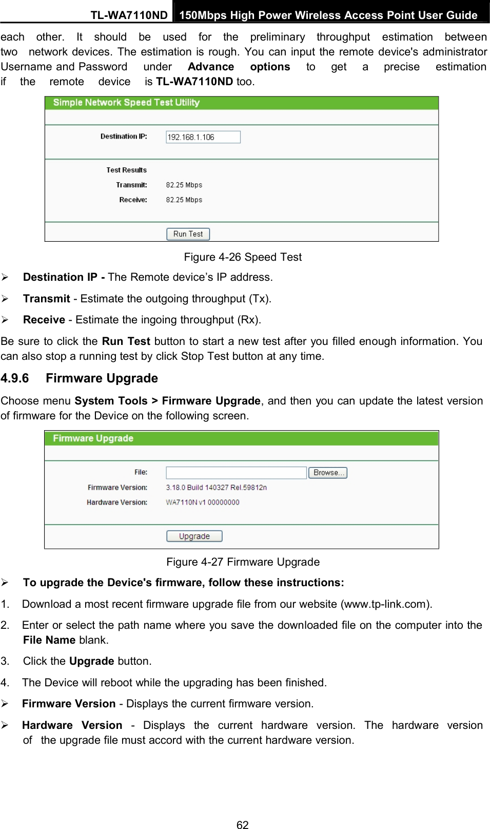 TL-WA7110ND 150Mbps High Power Wireless Access Point User Guideeach other. It should be used for the preliminary throughput estimation betweentwo network devices. The estimation is rough. You can input the remote device&apos;s administratorUsername and Password under Advance options to get a precise estimationif the remote device is TL-WA7110ND too.Figure 4-26 Speed TestDestination IP - The Remote device’s IP address.Transmit - Estimate the outgoing throughput (Tx).Receive - Estimate the ingoing throughput (Rx).Be sure to click the Run Test button to start a new test after you filled enough information. Youcan also stop a running test by click Stop Test button at any time.4.9.6 Firmware UpgradeChoose menu System Tools &gt; Firmware Upgrade, and then you can update the latest versionof firmware for the Device on the following screen.Figure 4-27 Firmware UpgradeTo upgrade the Device&apos;s firmware, follow these instructions:1. Download a most recent firmware upgrade file from our website (www.tp-link.com).2. Enter or select the path name where you save the downloaded file on the computer into theFile Name blank.3. Click the Upgrade button.4. The Device will reboot while the upgrading has been finished.Firmware Version - Displays the current firmware version.Hardware Version - Displays the current hardware version. The hardware versionof the upgrade file must accord with the current hardware version.62