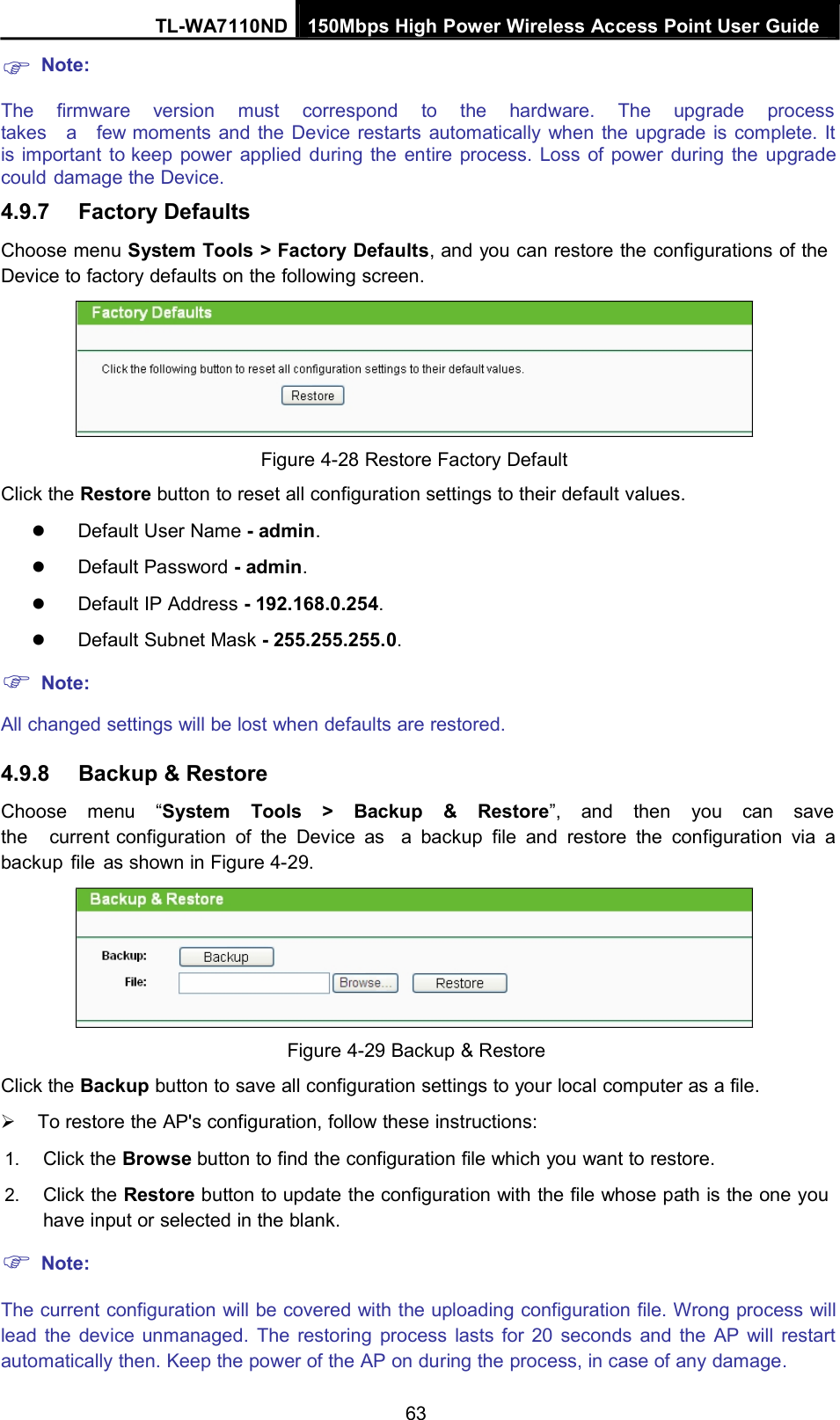 Note:TL-WA7110ND 150Mbps High Power Wireless Access Point User GuideThe firmware version must correspond to the hardware. The upgrade processtakes a few moments and the Device restarts automatically when the upgrade is complete. Itis important to keep power applied during the entire process. Loss of power during the upgradecould damage the Device.4.9.7 Factory DefaultsChoose menu System Tools &gt; Factory Defaults, and you can restore the configurations of theDevice to factory defaults on the following screen.Figure 4-28 Restore Factory DefaultClick the Restore button to reset all configuration settings to their default values.Default User Name - admin.Default Password - admin.Default IP Address - 192.168.0.254.Default Subnet Mask - 255.255.255.0.Note:All changed settings will be lost when defaults are restored.4.9.8 Backup &amp; RestoreChoose menu “System Tools &gt; Backup &amp; Restore”, and then you can savethe current configuration of the Device as a backup file and restore the configuration via abackup file as shown in Figure 4-29.Figure 4-29 Backup &amp; RestoreClick the Backup button to save all configuration settings to your local computer as a file.To restore the AP&apos;s configuration, follow these instructions:1. Click the Browse button to find the configuration file which you want to restore.2. Click the Restore button to update the configuration with the file whose path is the one youhave input or selected in the blank.Note:The current configuration will be covered with the uploading configuration file. Wrong process willlead the device unmanaged. The restoring process lasts for 20 seconds and the AP will restartautomatically then. Keep the power of the AP on during the process, in case of any damage.63