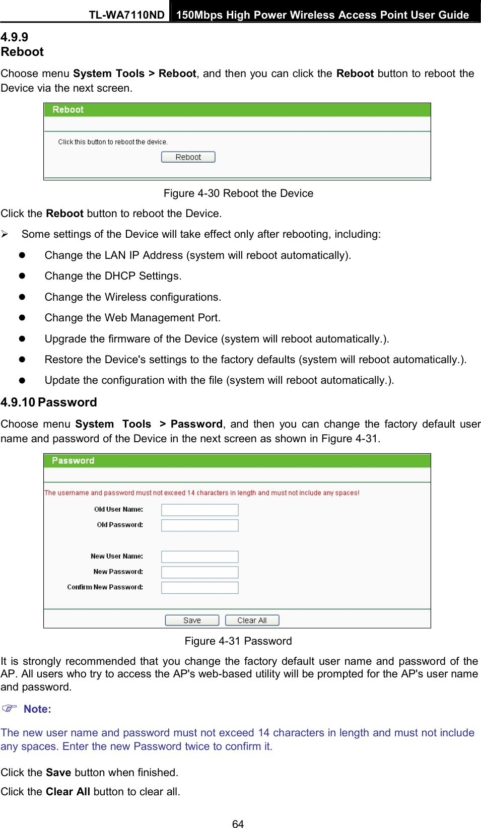 4.9.9RebootTL-WA7110ND 150Mbps High Power Wireless Access Point User GuideChoose menu System Tools &gt; Reboot, and then you can click the Reboot button to reboot theDevice via the next screen.Figure 4-30 Reboot the DeviceClick the Reboot button to reboot the Device.Some settings of the Device will take effect only after rebooting, including:Change the LAN IP Address (system will reboot automatically).Change the DHCP Settings.Change the Wireless configurations.Change the Web Management Port.Upgrade the firmware of the Device (system will reboot automatically.).Restore the Device&apos;s settings to the factory defaults (system will reboot automatically.).Update the configuration with the file (system will reboot automatically.).4.9.10 PasswordChoose menu System Tools &gt; Password, and then you can change the factory default username and password of the Device in the next screen as shown in Figure 4-31.Figure 4-31 PasswordIt is strongly recommended that you change the factory default user name and password of theAP. All users who try to access the AP&apos;s web-based utility will be prompted for the AP&apos;s user nameand password.Note:The new user name and password must not exceed 14 characters in length and must not includeany spaces. Enter the new Password twice to confirm it.Click the Save button when finished.Click the Clear All button to clear all.64