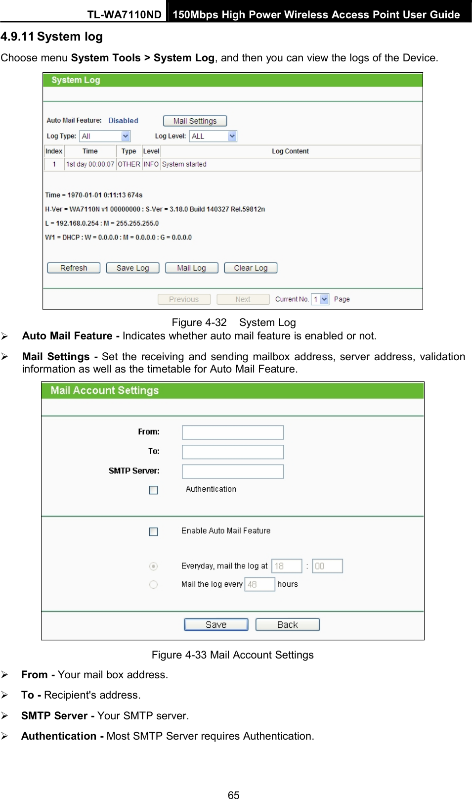 TL-WA7110ND 150Mbps High Power Wireless Access Point User Guide4.9.11 System logChoose menu System Tools &gt; System Log, and then you can view the logs of the Device.Figure 4-32 System LogAuto Mail Feature - Indicates whether auto mail feature is enabled or not.Mail Settings - Set the receiving and sending mailbox address, server address, validationinformation as well as the timetable for Auto Mail Feature.Figure 4-33 Mail Account SettingsFrom - Your mail box address.To - Recipient&apos;s address.SMTP Server - Your SMTP server.Authentication - Most SMTP Server requires Authentication.65