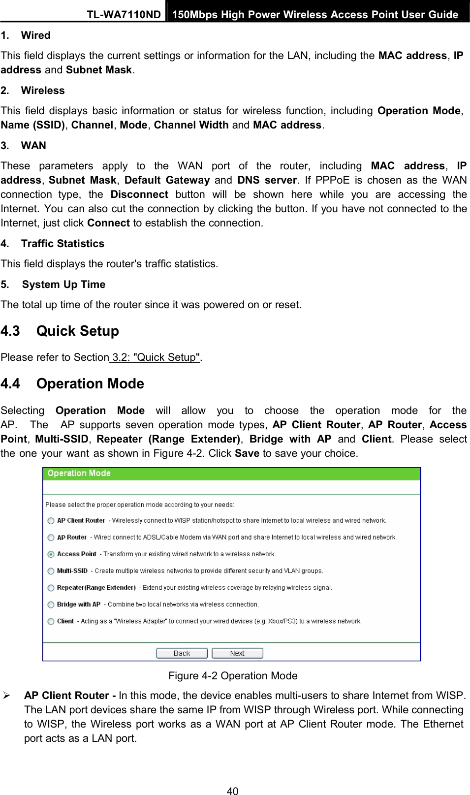 1. WiredTL-WA7110ND 150Mbps High Power Wireless Access Point User GuideThis field displays the current settings or information for the LAN, including the MAC address,IPaddress and Subnet Mask.2. WirelessThis field displays basic information or status for wireless function, including Operation Mode,Name (SSID),Channel,Mode,Channel Width and MAC address.3. WANThese parameters apply to the WAN port of the router, including MAC address,IPaddress,Subnet Mask,Default Gateway and DNS server. If PPPoE is chosen as the WANconnection type, the Disconnect button will be shown here while you are accessing theInternet. You can also cut the connection by clicking the button. If you have not connected to theInternet, just click Connect to establish the connection.4. Traffic StatisticsThis field displays the router&apos;s traffic statistics.5. System Up TimeThe total up time of the router since it was powered on or reset.4.3 Quick SetupPlease refer to Section 3.2: &quot;Quick Setup&quot;.4.4 Operation ModeSelecting Operation Mode will allow you to choose the operation mode for theAP. The AP supports seven operation mode types, AP Client Router,AP Router,AccessPoint,Multi-SSID,Repeater (Range Extender),Bridge with AP and Client. Please selectthe one your want as shown in Figure 4-2. Click Save to save your choice.Figure 4-2 Operation ModeAP Client Router - In this mode, the device enables multi-users to share Internet from WISP.The LAN port devices share the same IP from WISP through Wireless port. While connectingto WISP, the Wireless port works as a WAN port at AP Client Router mode. The Ethernetport acts as a LAN port.40