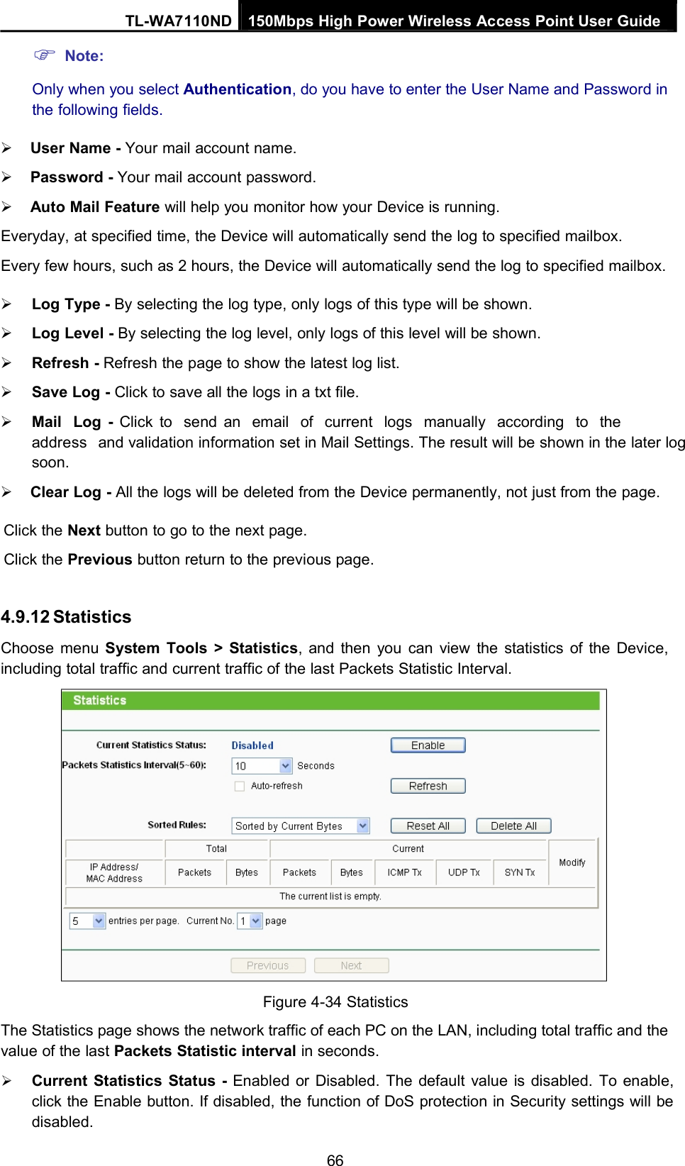 Note:TL-WA7110ND 150Mbps High Power Wireless Access Point User GuideOnly when you select Authentication, do you have to enter the User Name and Password inthe following fields.User Name - Your mail account name.Password - Your mail account password.Auto Mail Feature will help you monitor how your Device is running.Everyday, at specified time, the Device will automatically send the log to specified mailbox.Every few hours, such as 2 hours, the Device will automatically send the log to specified mailbox.Log Type - By selecting the log type, only logs of this type will be shown.Log Level - By selecting the log level, only logs of this level will be shown.Refresh - Refresh the page to show the latest log list.Save Log - Click to save all the logs in a txt file.Mail Log - Click to send an email of current logs manually according to theaddress and validation information set in Mail Settings. The result will be shown in the later logsoon.Clear Log - All the logs will be deleted from the Device permanently, not just from the page.Click the Next button to go to the next page.Click the Previous button return to the previous page.4.9.12 StatisticsChoose menu System Tools &gt; Statistics, and then you can view the statistics of the Device,including total traffic and current traffic of the last Packets Statistic Interval.Figure 4-34 StatisticsThe Statistics page shows the network traffic of each PC on the LAN, including total traffic and thevalue of the last Packets Statistic interval in seconds.Current Statistics Status - Enabled or Disabled. The default value is disabled. To enable,click the Enable button. If disabled, the function of DoS protection in Security settings will bedisabled.66
