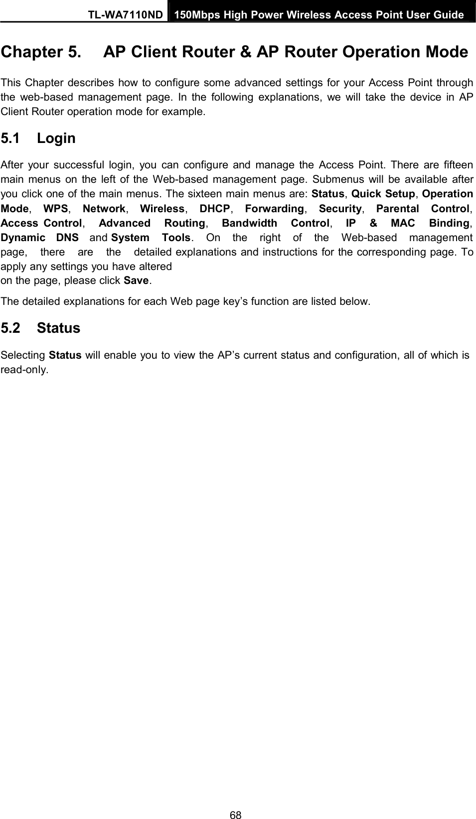 TL-WA7110ND 150Mbps High Power Wireless Access Point User GuideChapter 5. AP Client Router &amp; AP Router Operation ModeThis Chapter describes how to configure some advanced settings for your Access Point throughthe web-based management page. In the following explanations, we will take the device in APClient Router operation mode for example.5.1 LoginAfter your successful login, you can configure and manage the Access Point. There are fifteenmain menus on the left of the Web-based management page. Submenus will be available afteryou click one of the main menus. The sixteen main menus are: Status,Quick Setup,OperationMode,WPS,Network,Wireless,DHCP,Forwarding,Security,Parental Control,Access Control,Advanced Routing,Bandwidth Control,IP &amp; MAC Binding,Dynamic DNS and System Tools. On the right of the Web-based managementpage, there are the detailed explanations and instructions for the corresponding page. Toapply any settings you have alteredon the page, please click Save.The detailed explanations for each Web page key’s function are listed below.5.2 StatusSelecting Status will enable you to view the AP’s current status and configuration, all of which isread-only.68