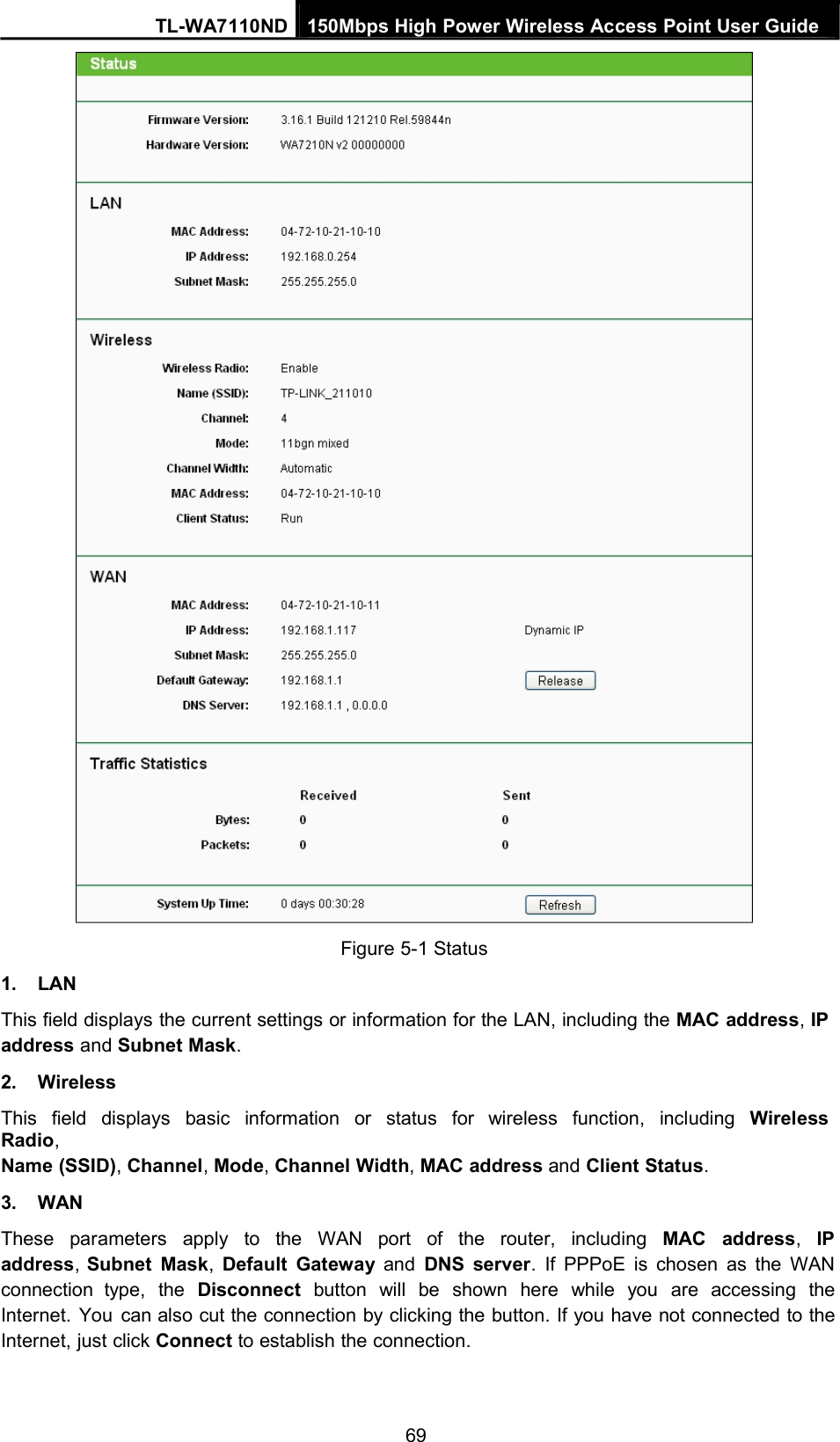 TL-WA7110ND 150Mbps High Power Wireless Access Point User Guide1. LANFigure 5-1 StatusThis field displays the current settings or information for the LAN, including the MAC address,IPaddress and Subnet Mask.2. WirelessThis field displays basic information or status for wireless function, including WirelessRadio,Name (SSID),Channel,Mode,Channel Width,MAC address and Client Status.3. WANThese parameters apply to the WAN port of the router, including MAC address,IPaddress,Subnet Mask,Default Gateway and DNS server. If PPPoE is chosen as the WANconnection type, the Disconnect button will be shown here while you are accessing theInternet. You can also cut the connection by clicking the button. If you have not connected to theInternet, just click Connect to establish the connection.69