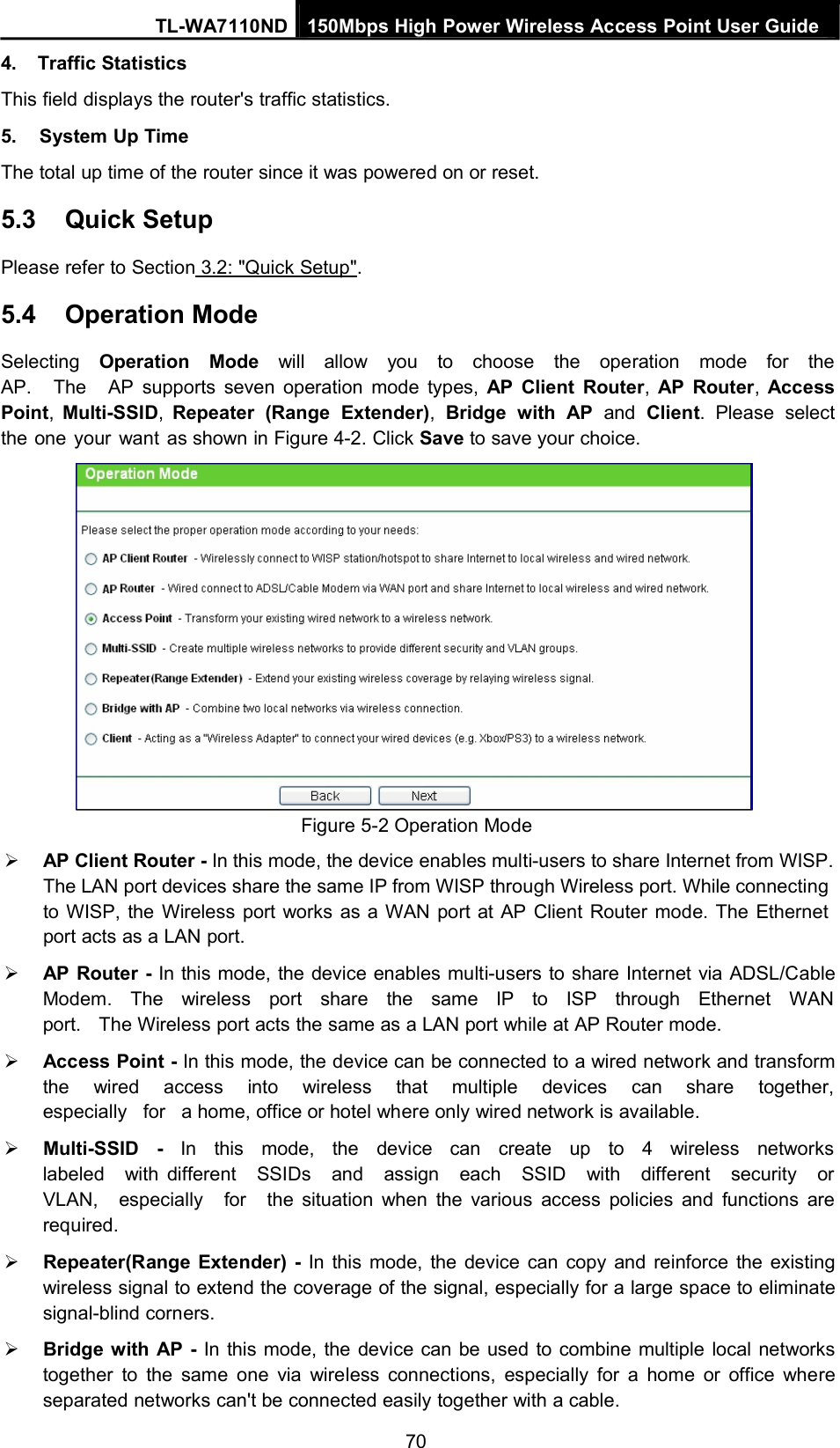 TL-WA7110ND 150Mbps High Power Wireless Access Point User Guide4. Traffic StatisticsThis field displays the router&apos;s traffic statistics.5. System Up TimeThe total up time of the router since it was powered on or reset.5.3 Quick SetupPlease refer to Section 3.2: &quot;Quick Setup&quot;.5.4 Operation ModeSelecting Operation Mode will allow you to choose the operation mode for theAP. The AP supports seven operation mode types, AP Client Router,AP Router,AccessPoint,Multi-SSID,Repeater (Range Extender),Bridge with AP and Client. Please selectthe one your want as shown in Figure 4-2. Click Save to save your choice.Figure 5-2 Operation ModeAP Client Router - In this mode, the device enables multi-users to share Internet from WISP.The LAN port devices share the same IP from WISP through Wireless port. While connectingto WISP, the Wireless port works as a WAN port at AP Client Router mode. The Ethernetport acts as a LAN port.AP Router - In this mode, the device enables multi-users to share Internet via ADSL/CableModem. The wireless port share the same IP to ISP through Ethernet WANport. The Wireless port acts the same as a LAN port while at AP Router mode.Access Point - In this mode, the device can be connected to a wired network and transformthe wired access into wireless that multiple devices can share together,especially for a home, office or hotel where only wired network is available.Multi-SSID - In this mode, the device can create up to 4 wireless networkslabeled with different SSIDs and assign each SSID with different security orVLAN, especially for the situation when the various access policies and functions arerequired.Repeater(Range Extender) - In this mode, the device can copy and reinforce the existingwireless signal to extend the coverage of the signal, especially for a large space to eliminatesignal-blind corners.Bridge with AP - In this mode, the device can be used to combine multiple local networkstogether to the same one via wireless connections, especially for a home or office whereseparated networks can&apos;t be connected easily together with a cable.70