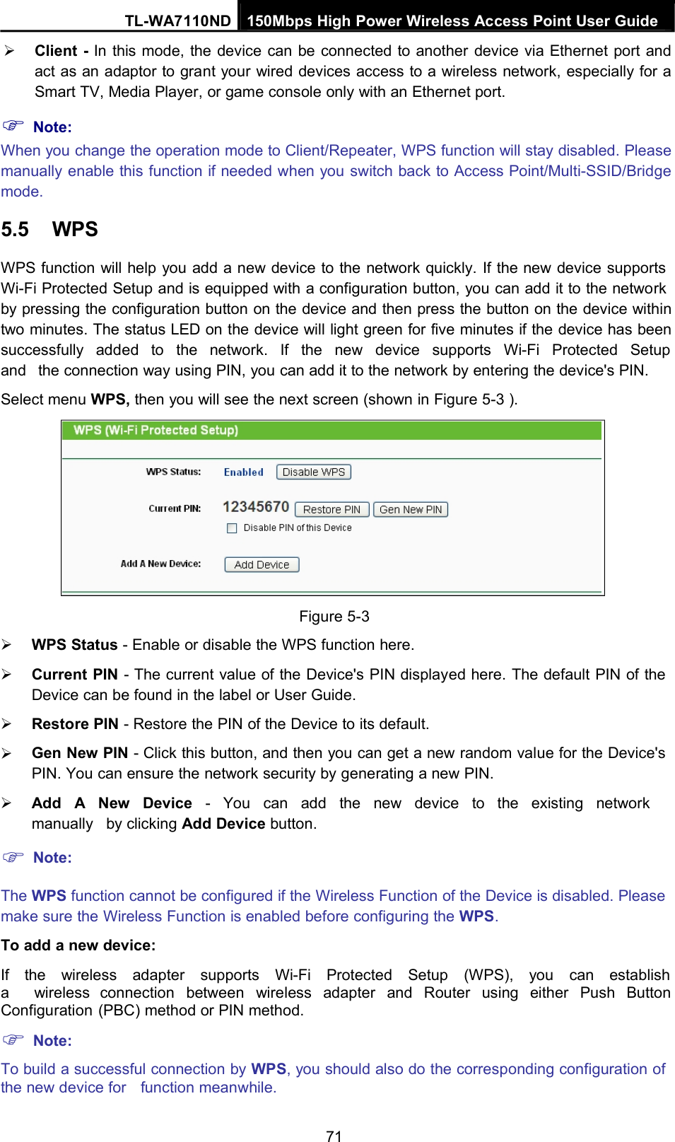 TL-WA7110ND 150Mbps High Power Wireless Access Point User GuideClient - In this mode, the device can be connected to another device via Ethernet port andact as an adaptor to grant your wired devices access to a wireless network, especially for aSmart TV, Media Player, or game console only with an Ethernet port.Note:When you change the operation mode to Client/Repeater, WPS function will stay disabled. Pleasemanually enable this function if needed when you switch back to Access Point/Multi-SSID/Bridgemode.5.5 WPSWPS function will help you add a new device to the network quickly. If the new device supportsWi-Fi Protected Setup and is equipped with a configuration button, you can add it to the networkby pressing the configuration button on the device and then press the button on the device withintwo minutes. The status LED on the device will light green for five minutes if the device has beensuccessfully added to the network. If the new device supports Wi-Fi Protected Setupand the connection way using PIN, you can add it to the network by entering the device&apos;s PIN.Select menu WPS, then you will see the next screen (shown in Figure 5-3 ).Figure 5-3WPS Status - Enable or disable the WPS function here.Current PIN - The current value of the Device&apos;s PIN displayed here. The default PIN of theDevice can be found in the label or User Guide.Restore PIN - Restore the PIN of the Device to its default.Gen New PIN - Click this button, and then you can get a new random value for the Device&apos;sPIN. You can ensure the network security by generating a new PIN.Add A New Device - You can add the new device to the existing networkmanually by clicking Add Device button.Note:The WPS function cannot be configured if the Wireless Function of the Device is disabled. Pleasemake sure the Wireless Function is enabled before configuring the WPS.To add a new device:If the wireless adapter supports Wi-Fi Protected Setup (WPS), you can establisha wireless connection between wireless adapter and Router using either Push ButtonConfiguration (PBC) method or PIN method.Note:To build a successful connection by WPS, you should also do the corresponding configuration ofthe new device for function meanwhile.71