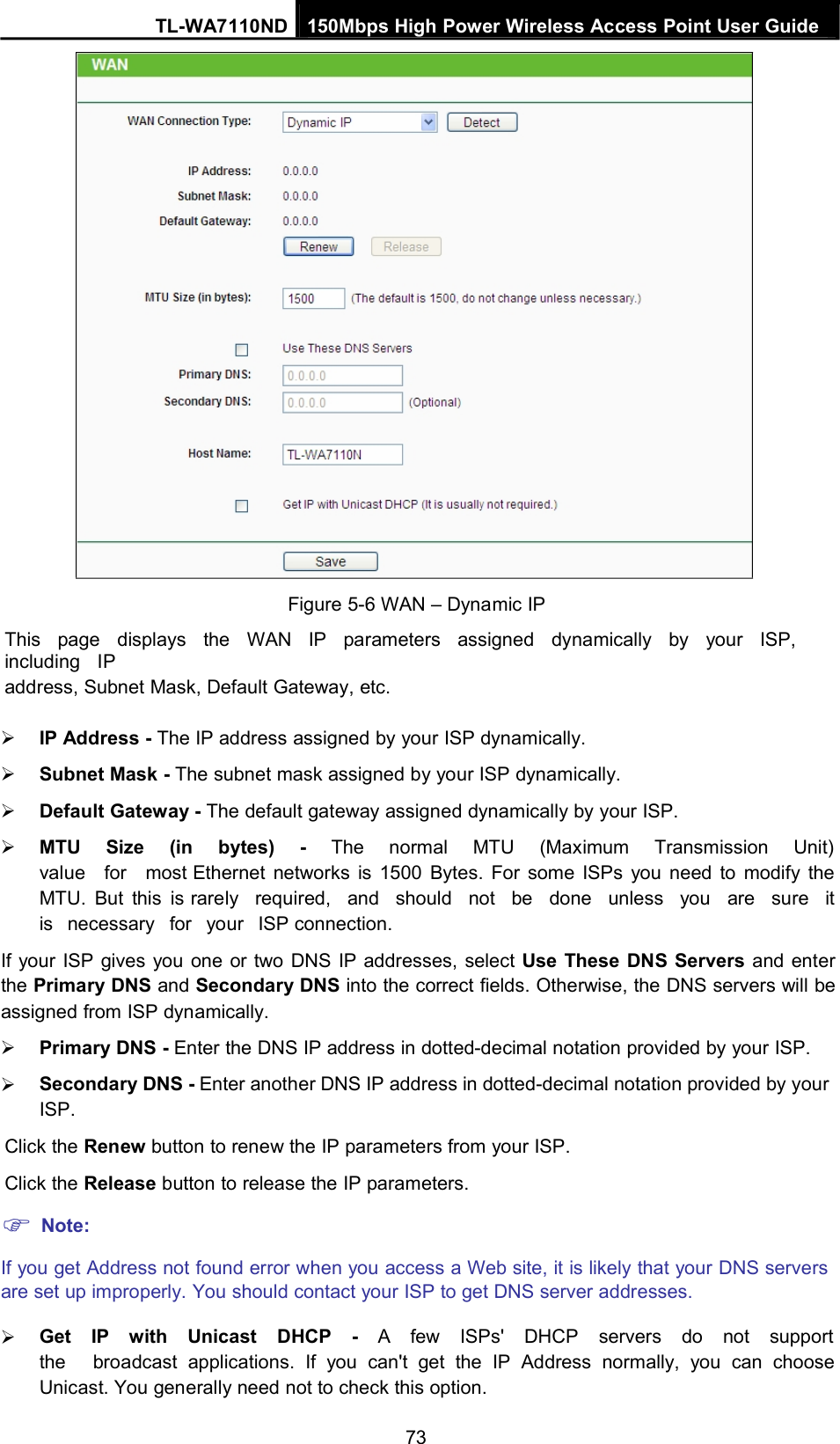 TL-WA7110ND 150Mbps High Power Wireless Access Point User GuideFigure 5-6 WAN – Dynamic IPThis page displays the WAN IP parameters assigned dynamically by your ISP,including IPaddress, Subnet Mask, Default Gateway, etc.IP Address - The IP address assigned by your ISP dynamically.Subnet Mask - The subnet mask assigned by your ISP dynamically.Default Gateway - The default gateway assigned dynamically by your ISP.MTU Size (in bytes) - The normal MTU (Maximum Transmission Unit)value for most Ethernet networks is 1500 Bytes. For some ISPs you need to modify theMTU. But this is rarely required, and should not be done unless you are sure itis necessary for your ISP connection.If your ISP gives you one or two DNS IP addresses, select Use These DNS Servers and enterthe Primary DNS and Secondary DNS into the correct fields. Otherwise, the DNS servers will beassigned from ISP dynamically.Primary DNS - Enter the DNS IP address in dotted-decimal notation provided by your ISP.Secondary DNS - Enter another DNS IP address in dotted-decimal notation provided by yourISP.Click the Renew button to renew the IP parameters from your ISP.Click the Release button to release the IP parameters.Note:If you get Address not found error when you access a Web site, it is likely that your DNS serversare set up improperly. You should contact your ISP to get DNS server addresses.Get IP with Unicast DHCP - A few ISPs&apos; DHCP servers do not supportthe broadcast applications. If you can&apos;t get the IP Address normally, you can chooseUnicast. You generally need not to check this option.73