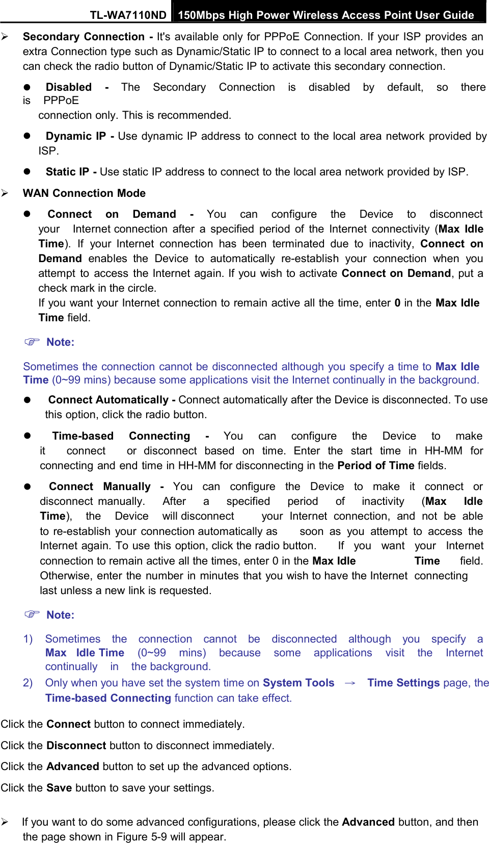 TL-WA7110ND 150Mbps High Power Wireless Access Point User GuideSecondary Connection - It&apos;s available only for PPPoE Connection. If your ISP provides anextra Connection type such as Dynamic/Static IP to connect to a local area network, then youcan check the radio button of Dynamic/Static IP to activate this secondary connection.Disabled - The Secondary Connection is disabled by default, so thereis PPPoEconnection only. This is recommended.Dynamic IP - Use dynamic IP address to connect to the local area network provided byISP.Static IP - Use static IP address to connect to the local area network provided by ISP.WAN Connection ModeConnect on Demand - You can configure the Device to disconnectyour Internet connection after a specified period of the Internet connectivity (Max IdleTime). If your Internet connection has been terminated due to inactivity, Connect onDemand enables the Device to automatically re-establish your connection when youattempt to access the Internet again. If you wish to activate Connect on Demand, put acheck mark in the circle.If you want your Internet connection to remain active all the time, enter 0in the Max IdleTime field.Note:Sometimes the connection cannot be disconnected although you specify a time to Max IdleTime (0~99 mins) because some applications visit the Internet continually in the background.Connect Automatically - Connect automatically after the Device is disconnected. To usethis option, click the radio button.Time-based Connecting - You can configure the Device to makeit connect or disconnect based on time. Enter the start time in HH-MM forconnecting and end time in HH-MM for disconnecting in the Period of Time fields.Connect Manually - You can configure the Device to make it connect ordisconnect manually. After a specified period of inactivity (Max IdleTime), the Device will disconnect your Internet connection, and not be ableto re-establish your connection automatically as soon as you attempt to access theInternet again. To use this option, click the radio button. If you want your Internetconnection to remain active all the times, enter 0 in the Max Idle Time field.Otherwise, enter the number in minutes that you wish to have the Internet connectinglast unless a new link is requested.Note:1) Sometimes the connection cannot be disconnected although you specify aMax Idle Time (0~99 mins) because some applications visit the Internetcontinually in the background.2) Only when you have set the system time on System Tools →Time Settings page, theTime-based Connecting function can take effect.Click the Connect button to connect immediately.Click the Disconnect button to disconnect immediately.Click the Advanced button to set up the advanced options.Click the Save button to save your settings.If you want to do some advanced configurations, please click the Advanced button, and thenthe page shown in Figure 5-9 will appear.