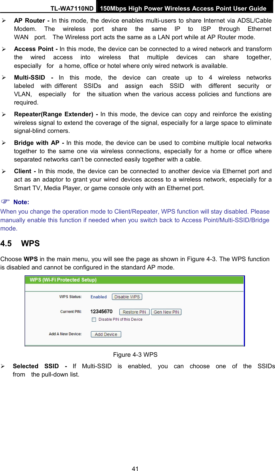 TL-WA7110ND 150Mbps High Power Wireless Access Point User GuideAP Router - In this mode, the device enables multi-users to share Internet via ADSL/CableModem. The wireless port share the same IP to ISP through EthernetWAN port. The Wireless port acts the same as a LAN port while at AP Router mode.Access Point - In this mode, the device can be connected to a wired network and transformthe wired access into wireless that multiple devices can share together,especially for a home, office or hotel where only wired network is available.Multi-SSID - In this mode, the device can create up to 4 wireless networkslabeled with different SSIDs and assign each SSID with different security orVLAN, especially for the situation when the various access policies and functions arerequired.Repeater(Range Extender) - In this mode, the device can copy and reinforce the existingwireless signal to extend the coverage of the signal, especially for a large space to eliminatesignal-blind corners.Bridge with AP - In this mode, the device can be used to combine multiple local networkstogether to the same one via wireless connections, especially for a home or office whereseparated networks can&apos;t be connected easily together with a cable.Client - In this mode, the device can be connected to another device via Ethernet port andact as an adaptor to grant your wired devices access to a wireless network, especially for aSmart TV, Media Player, or game console only with an Ethernet port.Note:When you change the operation mode to Client/Repeater, WPS function will stay disabled. Pleasemanually enable this function if needed when you switch back to Access Point/Multi-SSID/Bridgemode.4.5 WPSChoose WPS in the main menu, you will see the page as shown in Figure 4-3. The WPS functionis disabled and cannot be configured in the standard AP mode.Figure 4-3 WPSSelected SSID - If Multi-SSID is enabled, you can choose one of the SSIDsfrom the pull-down list.41