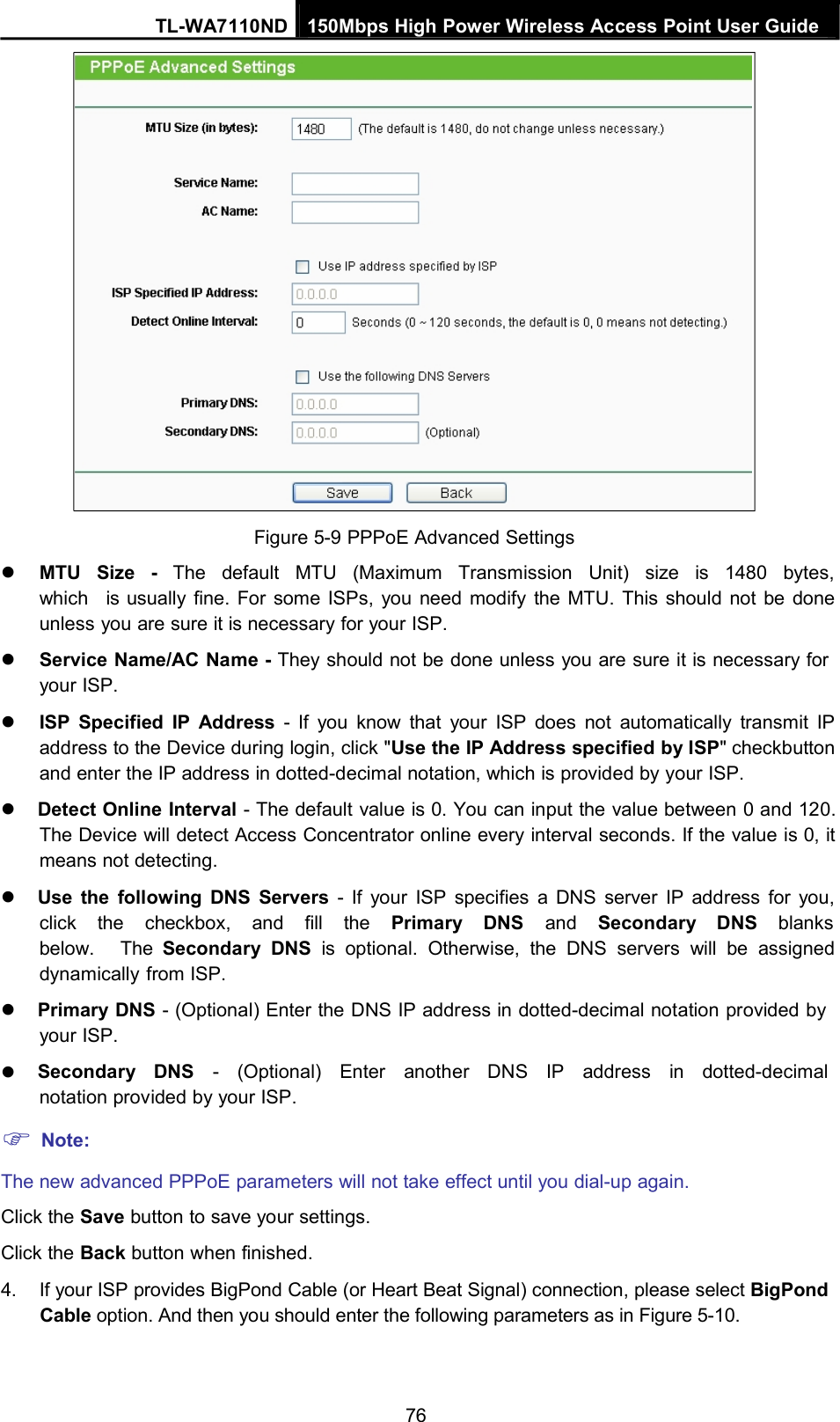 TL-WA7110ND 150Mbps High Power Wireless Access Point User GuideFigure 5-9 PPPoE Advanced SettingsMTU Size - The default MTU (Maximum Transmission Unit) size is 1480 bytes,which is usually fine. For some ISPs, you need modify the MTU. This should not be doneunless you are sure it is necessary for your ISP.Service Name/AC Name - They should not be done unless you are sure it is necessary foryour ISP.ISP Specified IP Address - If you know that your ISP does not automatically transmit IPaddress to the Device during login, click &quot;Use the IP Address specified by ISP&quot; checkbuttonand enter the IP address in dotted-decimal notation, which is provided by your ISP.Detect Online Interval - The default value is 0. You can input the value between 0 and 120.The Device will detect Access Concentrator online every interval seconds. If the value is 0, itmeans not detecting.Use the following DNS Servers - If your ISP specifies a DNS server IP address for you,click the checkbox, and fill the Primary DNS and Secondary DNS blanksbelow. The Secondary DNS is optional. Otherwise, the DNS servers will be assigneddynamically from ISP.Primary DNS - (Optional) Enter the DNS IP address in dotted-decimal notation provided byyour ISP.Secondary DNS - (Optional) Enter another DNS IP address in dotted-decimalnotation provided by your ISP.Note:The new advanced PPPoE parameters will not take effect until you dial-up again.Click the Save button to save your settings.Click the Back button when finished.4. If your ISP provides BigPond Cable (or Heart Beat Signal) connection, please select BigPondCable option. And then you should enter the following parameters as in Figure 5-10.76