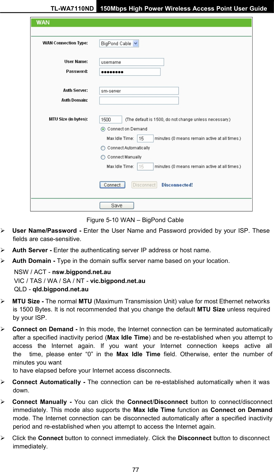 TL-WA7110ND 150Mbps High Power Wireless Access Point User GuideFigure 5-10 WAN – BigPond CableUser Name/Password - Enter the User Name and Password provided by your ISP. Thesefields are case-sensitive.Auth Server - Enter the authenticating server IP address or host name.Auth Domain - Type in the domain suffix server name based on your location.NSW / ACT - nsw.bigpond.net.auVIC / TAS / WA / SA / NT - vic.bigpond.net.auQLD - qld.bigpond.net.auMTU Size - The normal MTU (Maximum Transmission Unit) value for most Ethernet networksis 1500 Bytes. It is not recommended that you change the default MTU Size unless requiredby your ISP.Connect on Demand - In this mode, the Internet connection can be terminated automaticallyafter a specified inactivity period (Max Idle Time) and be re-established when you attempt toaccess the Internet again. If you want your Internet connection keeps active allthe time, please enter “0” in the Max Idle Time field. Otherwise, enter the number ofminutes you wantto have elapsed before your Internet access disconnects.Connect Automatically - The connection can be re-established automatically when it wasdown.Connect Manually - You can click the Connect/Disconnect button to connect/disconnectimmediately. This mode also supports the Max Idle Time function as Connect on Demandmode. The Internet connection can be disconnected automatically after a specified inactivityperiod and re-established when you attempt to access the Internet again.Click the Connect button to connect immediately. Click the Disconnect button to disconnectimmediately.77