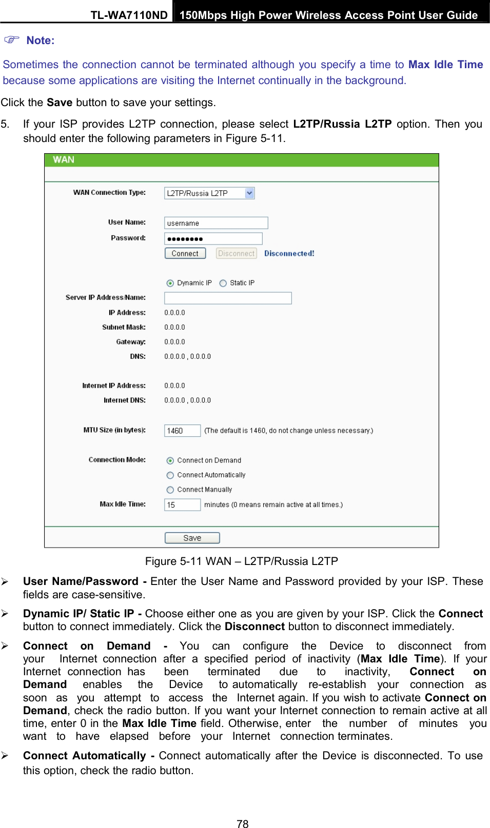 Note:TL-WA7110ND 150Mbps High Power Wireless Access Point User GuideSometimes the connection cannot be terminated although you specify a time to Max Idle Timebecause some applications are visiting the Internet continually in the background.Click the Save button to save your settings.5. If your ISP provides L2TP connection, please select L2TP/Russia L2TP option. Then youshould enter the following parameters in Figure 5-11.Figure 5-11 WAN – L2TP/Russia L2TPUser Name/Password - Enter the User Name and Password provided by your ISP. Thesefields are case-sensitive.Dynamic IP/ Static IP - Choose either one as you are given by your ISP. Click the Connectbutton to connect immediately. Click the Disconnect button to disconnect immediately.Connect on Demand - You can configure the Device to disconnect fromyour Internet connection after a specified period of inactivity (Max Idle Time). If yourInternet connection has been terminated due to inactivity, Connect onDemand enables the Device to automatically re-establish your connection assoon as you attempt to access the Internet again. If you wish to activate Connect onDemand, check the radio button. If you want your Internet connection to remain active at alltime, enter 0 in the Max Idle Time field. Otherwise, enter the number of minutes youwant to have elapsed before your Internet connection terminates.Connect Automatically - Connect automatically after the Device is disconnected. To usethis option, check the radio button.78