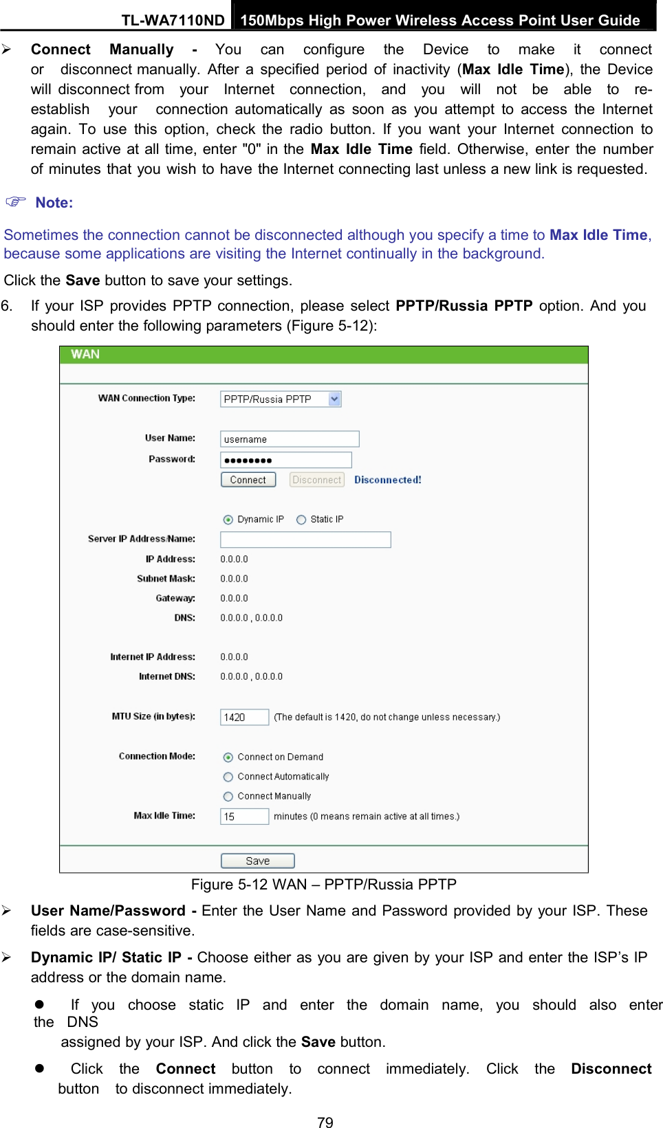 TL-WA7110ND 150Mbps High Power Wireless Access Point User GuideConnect Manually - You can configure the Device to make it connector disconnect manually. After a specified period of inactivity (Max Idle Time), the Devicewill disconnect from your Internet connection, and you will not be able to re-establish your connection automatically as soon as you attempt to access the Internetagain. To use this option, check the radio button. If you want your Internet connection toremain active at all time, enter &quot;0&quot; in the Max Idle Time field. Otherwise, enter the numberof minutes that you wish to have the Internet connecting last unless a new link is requested.Note:Sometimes the connection cannot be disconnected although you specify a time to Max Idle Time,because some applications are visiting the Internet continually in the background.Click the Save button to save your settings.6. If your ISP provides PPTP connection, please select PPTP/Russia PPTP option. And youshould enter the following parameters (Figure 5-12):Figure 5-12 WAN – PPTP/Russia PPTPUser Name/Password - Enter the User Name and Password provided by your ISP. Thesefields are case-sensitive.Dynamic IP/ Static IP - Choose either as you are given by your ISP and enter the ISP’s IPaddress or the domain name.If you choose static IP and enter the domain name, you should also enterthe DNSassigned by your ISP. And click the Save button.Click the Connect button to connect immediately. Click the Disconnectbutton to disconnect immediately.79