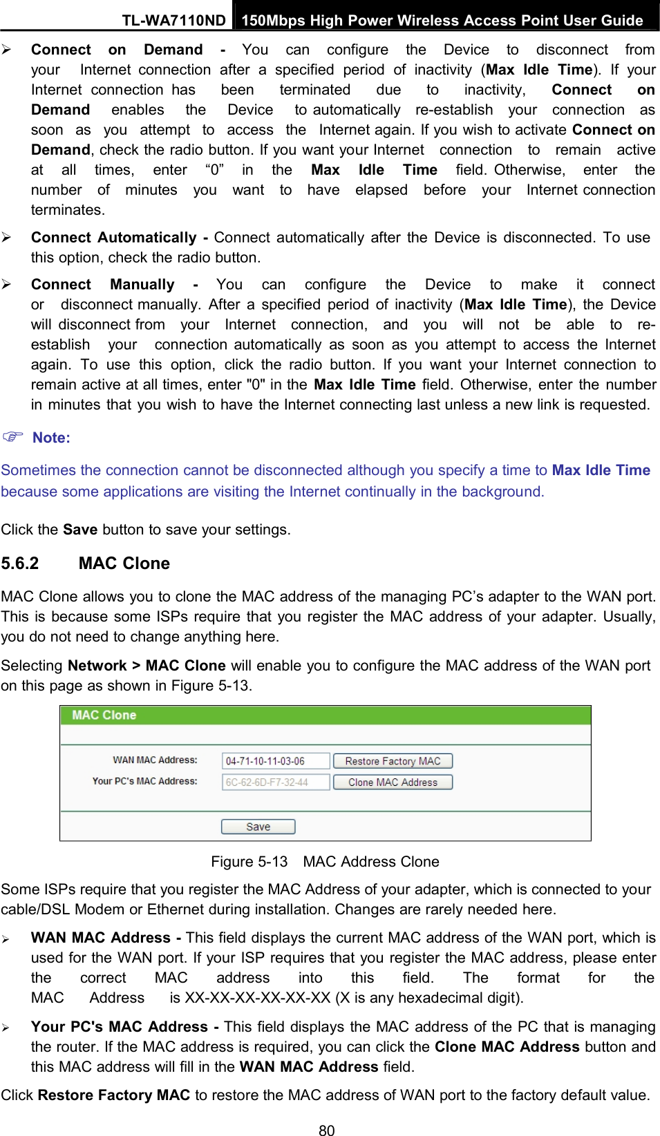 TL-WA7110ND 150Mbps High Power Wireless Access Point User GuideConnect on Demand - You can configure the Device to disconnect fromyour Internet connection after a specified period of inactivity (Max Idle Time). If yourInternet connection has been terminated due to inactivity, Connect onDemand enables the Device to automatically re-establish your connection assoon as you attempt to access the Internet again. If you wish to activate Connect onDemand, check the radio button. If you want your Internet connection to remain activeat all times, enter “0” in the Max Idle Time field. Otherwise, enter thenumber of minutes you want to have elapsed before your Internet connectionterminates.Connect Automatically - Connect automatically after the Device is disconnected. To usethis option, check the radio button.Connect Manually - You can configure the Device to make it connector disconnect manually. After a specified period of inactivity (Max Idle Time), the Devicewill disconnect from your Internet connection, and you will not be able to re-establish your connection automatically as soon as you attempt to access the Internetagain. To use this option, click the radio button. If you want your Internet connection toremain active at all times, enter &quot;0&quot; in the Max Idle Time field. Otherwise, enter the numberin minutes that you wish to have the Internet connecting last unless a new link is requested.Note:Sometimes the connection cannot be disconnected although you specify a time to Max Idle Timebecause some applications are visiting the Internet continually in the background.Click the Save button to save your settings.5.6.2 MAC CloneMAC Clone allows you to clone the MAC address of the managing PC’s adapter to the WAN port.This is because some ISPs require that you register the MAC address of your adapter. Usually,you do not need to change anything here.Selecting Network &gt; MAC Clone will enable you to configure the MAC address of the WAN porton this page as shown in Figure 5-13.Figure 5-13 MAC Address CloneSome ISPs require that you register the MAC Address of your adapter, which is connected to yourcable/DSL Modem or Ethernet during installation. Changes are rarely needed here.WAN MAC Address - This field displays the current MAC address of the WAN port, which isused for the WAN port. If your ISP requires that you register the MAC address, please enterthe correct MAC address into this field. The format for theMAC Address is XX-XX-XX-XX-XX-XX (X is any hexadecimal digit).Your PC&apos;s MAC Address - This field displays the MAC address of the PC that is managingthe router. If the MAC address is required, you can click the Clone MAC Address button andthis MAC address will fill in the WAN MAC Address field.Click Restore Factory MAC to restore the MAC address of WAN port to the factory default value.80