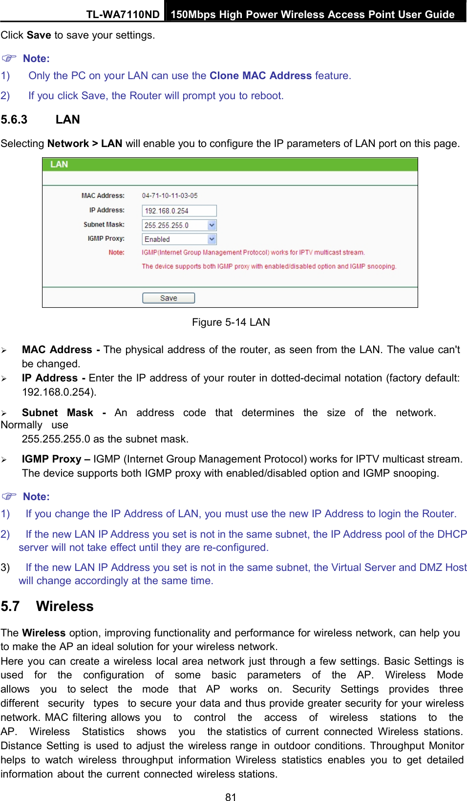 TL-WA7110ND 150Mbps High Power Wireless Access Point User GuideClick Save to save your settings.Note:1) Only the PC on your LAN can use the Clone MAC Address feature.2) If you click Save, the Router will prompt you to reboot.5.6.3 LANSelecting Network &gt; LAN will enable you to configure the IP parameters of LAN port on this page.Figure 5-14 LANMAC Address - The physical address of the router, as seen from the LAN. The value can&apos;tbe changed.IP Address - Enter the IP address of your router in dotted-decimal notation (factory default:192.168.0.254).Subnet Mask - An address code that determines the size of the network.Normally use255.255.255.0 as the subnet mask.IGMP Proxy – IGMP (Internet Group Management Protocol) works for IPTV multicast stream.The device supports both IGMP proxy with enabled/disabled option and IGMP snooping.Note:1) If you change the IP Address of LAN, you must use the new IP Address to login the Router.2) If the new LAN IP Address you set is not in the same subnet, the IP Address pool of the DHCPserver will not take effect until they are re-configured.3) If the new LAN IP Address you set is not in the same subnet, the Virtual Server and DMZ Hostwill change accordingly at the same time.5.7 WirelessThe Wireless option, improving functionality and performance for wireless network, can help youto make the AP an ideal solution for your wireless network.Here you can create a wireless local area network just through a few settings. Basic Settings isused for the configuration of some basic parameters of the AP. Wireless Modeallows you to select the mode that AP works on. Security Settings provides threedifferent security types to secure your data and thus provide greater security for your wirelessnetwork. MAC filtering allows you to control the access of wireless stations to theAP. Wireless Statistics shows you the statistics of current connected Wireless stations.Distance Setting is used to adjust the wireless range in outdoor conditions. Throughput Monitorhelps to watch wireless throughput information Wireless statistics enables you to get detailedinformation about the current connected wireless stations.81