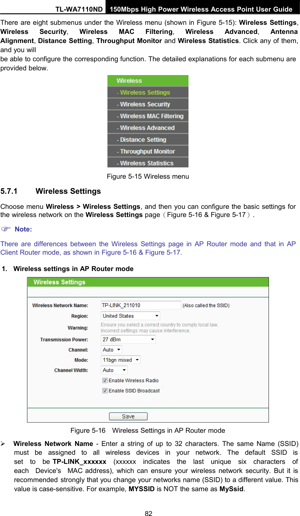 TL-WA7110ND 150Mbps High Power Wireless Access Point User GuideThere are eight submenus under the Wireless menu (shown in Figure 5-15): Wireless Settings,Wireless Security,Wireless MAC Filtering,Wireless Advanced,AntennaAlignment,Distance Setting,Throughput Monitor and Wireless Statistics. Click any of them,and you willbe able to configure the corresponding function. The detailed explanations for each submenu areprovided below.5.7.1 Wireless SettingsFigure 5-15 Wireless menuChoose menu Wireless &gt; Wireless Settings, and then you can configure the basic settings forthe wireless network on the Wireless Settings page（Figure 5-16 &amp; Figure 5-17）.Note:There are differences between the Wireless Settings page in AP Router mode and that in APClient Router mode, as shown in Figure 5-16 &amp; Figure 5-17.1. Wireless settings in AP Router modeFigure 5-16 Wireless Settings in AP Router modeWireless Network Name - Enter a string of up to 32 characters. The same Name (SSID)must be assigned to all wireless devices in your network. The default SSID isset to be TP-LINK_xxxxxx (xxxxxx indicates the last unique six characters ofeach Device&apos;s MAC address), which can ensure your wireless network security. But it isrecommended strongly that you change your networks name (SSID) to a different value. Thisvalue is case-sensitive. For example, MYSSID is NOT the same as MySsid.82