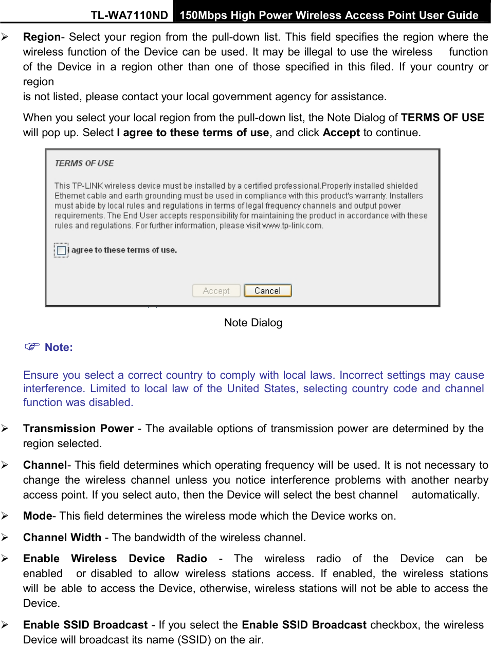 TL-WA7110ND 150Mbps High Power Wireless Access Point User GuideRegion- Select your region from the pull-down list. This field specifies the region where thewireless function of the Device can be used. It may be illegal to use the wireless functionof the Device in a region other than one of those specified in this filed. If your country orregionis not listed, please contact your local government agency for assistance.When you select your local region from the pull-down list, the Note Dialog of TERMS OF USEwill pop up. Select I agree to these terms of use, and click Accept to continue.Note:Note DialogEnsure you select a correct country to comply with local laws. Incorrect settings may causeinterference. Limited to local law of the United States, selecting country code and channelfunction was disabled.Transmission Power - The available options of transmission power are determined by theregion selected.Channel- This field determines which operating frequency will be used. It is not necessary tochange the wireless channel unless you notice interference problems with another nearbyaccess point. If you select auto, then the Device will select the best channel automatically.Mode- This field determines the wireless mode which the Device works on.Channel Width - The bandwidth of the wireless channel.Enable Wireless Device Radio - The wireless radio of the Device can beenabled or disabled to allow wireless stations access. If enabled, the wireless stationswill be able to access the Device, otherwise, wireless stations will not be able to access theDevice.Enable SSID Broadcast - If you select the Enable SSID Broadcast checkbox, the wirelessDevice will broadcast its name (SSID) on the air.