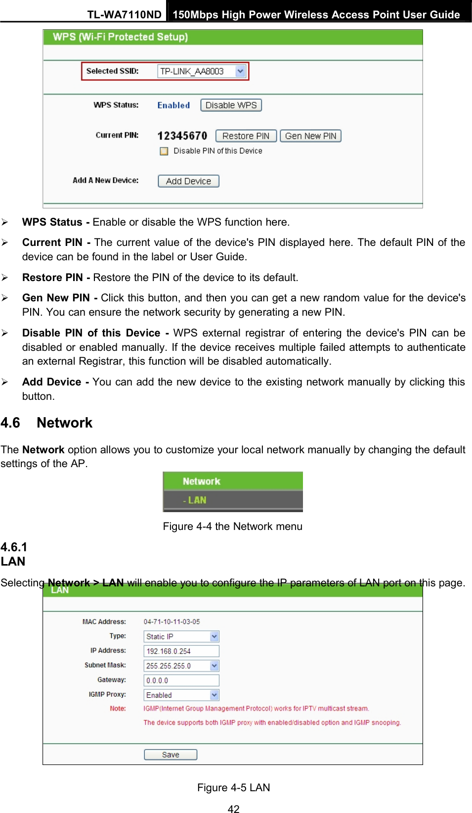 TL-WA7110ND 150Mbps High Power Wireless Access Point User GuideWPS Status - Enable or disable the WPS function here.Current PIN - The current value of the device&apos;s PIN displayed here. The default PIN of thedevice can be found in the label or User Guide.Restore PIN - Restore the PIN of the device to its default.Gen New PIN - Click this button, and then you can get a new random value for the device&apos;sPIN. You can ensure the network security by generating a new PIN.Disable PIN of this Device - WPS external registrar of entering the device&apos;s PIN can bedisabled or enabled manually. If the device receives multiple failed attempts to authenticatean external Registrar, this function will be disabled automatically.Add Device - You can add the new device to the existing network manually by clicking thisbutton.4.6 NetworkThe Network option allows you to customize your local network manually by changing the defaultsettings of the AP.4.6.1LANFigure 4-4 the Network menuSelecting Network &gt; LAN will enable you to configure the IP parameters of LAN port on this page.Figure 4-5 LAN42