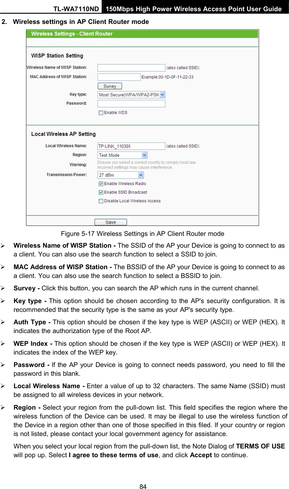 TL-WA7110ND 150Mbps High Power Wireless Access Point User Guide2. Wireless settings in AP Client Router modeFigure 5-17 Wireless Settings in AP Client Router modeWireless Name of WISP Station - The SSID of the AP your Device is going to connect to asa client. You can also use the search function to select a SSID to join.MAC Address of WISP Station - The BSSID of the AP your Device is going to connect to asa client. You can also use the search function to select a BSSID to join.Survey - Click this button, you can search the AP which runs in the current channel.Key type - This option should be chosen according to the AP&apos;s security configuration. It isrecommended that the security type is the same as your AP&apos;s security type.Auth Type - This option should be chosen if the key type is WEP (ASCII) or WEP (HEX). Itindicates the authorization type of the Root AP.WEP Index - This option should be chosen if the key type is WEP (ASCII) or WEP (HEX). Itindicates the index of the WEP key.Password - If the AP your Device is going to connect needs password, you need to fill thepassword in this blank.Local Wireless Name - Enter a value of up to 32 characters. The same Name (SSID) mustbe assigned to all wireless devices in your network.Region - Select your region from the pull-down list. This field specifies the region where thewireless function of the Device can be used. It may be illegal to use the wireless function ofthe Device in a region other than one of those specified in this filed. If your country or regionis not listed, please contact your local government agency for assistance.When you select your local region from the pull-down list, the Note Dialog of TERMS OF USEwill pop up. Select I agree to these terms of use, and click Accept to continue.84