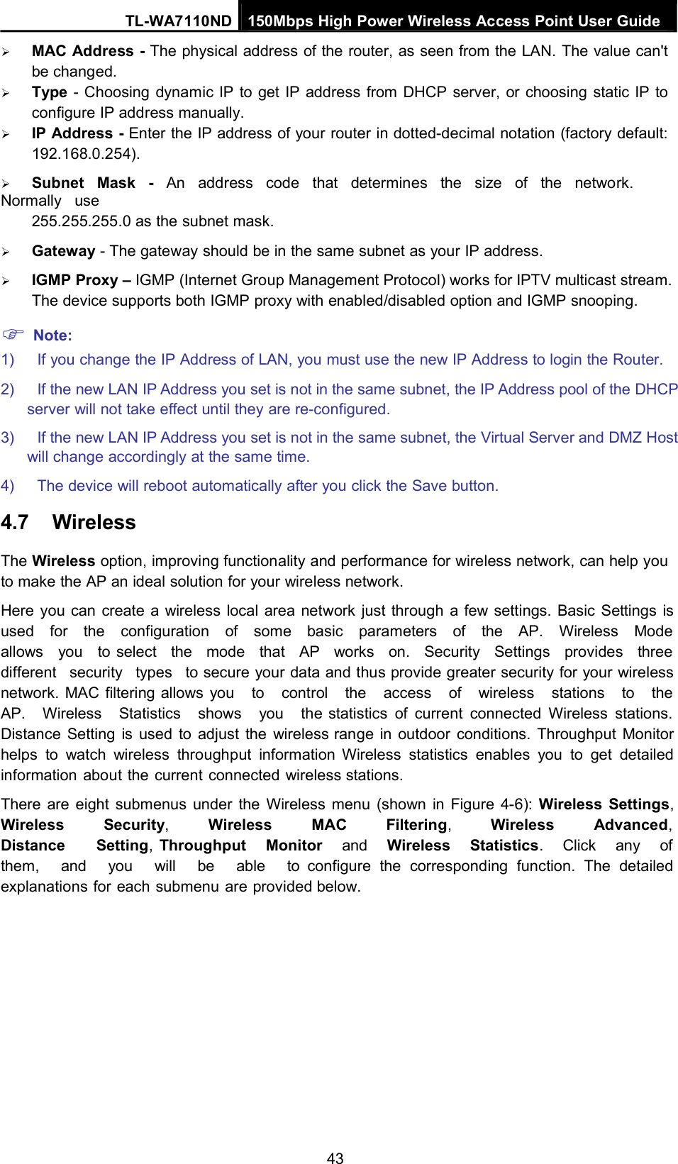 TL-WA7110ND 150Mbps High Power Wireless Access Point User GuideMAC Address - The physical address of the router, as seen from the LAN. The value can&apos;tbe changed.Type - Choosing dynamic IP to get IP address from DHCP server, or choosing static IP toconfigure IP address manually.IP Address - Enter the IP address of your router in dotted-decimal notation (factory default:192.168.0.254).Subnet Mask - An address code that determines the size of the network.Normally use255.255.255.0 as the subnet mask.Gateway - The gateway should be in the same subnet as your IP address.IGMP Proxy – IGMP (Internet Group Management Protocol) works for IPTV multicast stream.The device supports both IGMP proxy with enabled/disabled option and IGMP snooping.Note:1) If you change the IP Address of LAN, you must use the new IP Address to login the Router.2) If the new LAN IP Address you set is not in the same subnet, the IP Address pool of the DHCPserver will not take effect until they are re-configured.3) If the new LAN IP Address you set is not in the same subnet, the Virtual Server and DMZ Hostwill change accordingly at the same time.4) The device will reboot automatically after you click the Save button.4.7 WirelessThe Wireless option, improving functionality and performance for wireless network, can help youto make the AP an ideal solution for your wireless network.Here you can create a wireless local area network just through a few settings. Basic Settings isused for the configuration of some basic parameters of the AP. Wireless Modeallows you to select the mode that AP works on. Security Settings provides threedifferent security types to secure your data and thus provide greater security for your wirelessnetwork. MAC filtering allows you to control the access of wireless stations to theAP. Wireless Statistics shows you the statistics of current connected Wireless stations.Distance Setting is used to adjust the wireless range in outdoor conditions. Throughput Monitorhelps to watch wireless throughput information Wireless statistics enables you to get detailedinformation about the current connected wireless stations.There are eight submenus under the Wireless menu (shown in Figure 4-6): Wireless Settings,Wireless Security,Wireless MAC Filtering,Wireless Advanced,Distance Setting,Throughput Monitor and Wireless Statistics. Click any ofthem, and you will be able to configure the corresponding function. The detailedexplanations for each submenu are provided below.43