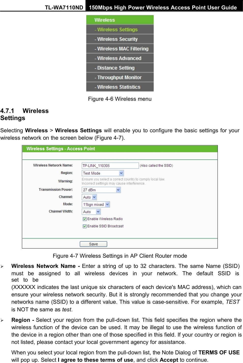 TL-WA7110ND 150Mbps High Power Wireless Access Point User Guide4.7.1 WirelessSettingsFigure 4-6 Wireless menuSelecting Wireless &gt;Wireless Settings will enable you to configure the basic settings for yourwireless network on the screen below (Figure 4-7).Figure 4-7 Wireless Settings in AP Client Router modeWireless Network Name - Enter a string of up to 32 characters. The same Name (SSID)must be assigned to all wireless devices in your network. The default SSID isset to be(XXXXXX indicates the last unique six characters of each device&apos;s MAC address), which canensure your wireless network security. But it is strongly recommended that you change yournetworks name (SSID) to a different value. This value is case-sensitive. For example, TESTis NOT the same as test.Region - Select your region from the pull-down list. This field specifies the region where thewireless function of the device can be used. It may be illegal to use the wireless function ofthe device in a region other than one of those specified in this field. If your country or region isnot listed, please contact your local government agency for assistance.When you select your local region from the pull-down list, the Note Dialog of TERMS OF USEwill pop up. Select I agree to these terms of use, and click Accept to continue.