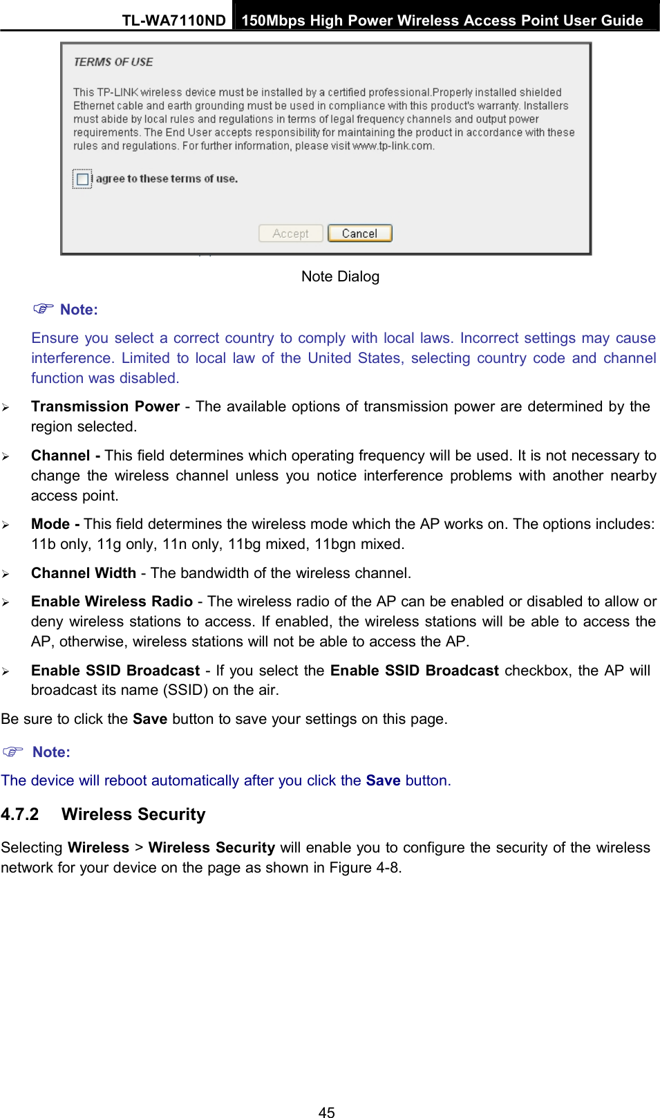 TL-WA7110ND 150Mbps High Power Wireless Access Point User GuideNote:Note DialogEnsure you select a correct country to comply with local laws. Incorrect settings may causeinterference. Limited to local law of the United States, selecting country code and channelfunction was disabled.Transmission Power - The available options of transmission power are determined by theregion selected.Channel - This field determines which operating frequency will be used. It is not necessary tochange the wireless channel unless you notice interference problems with another nearbyaccess point.Mode - This field determines the wireless mode which the AP works on. The options includes:11b only, 11g only, 11n only, 11bg mixed, 11bgn mixed.Channel Width - The bandwidth of the wireless channel.Enable Wireless Radio - The wireless radio of the AP can be enabled or disabled to allow ordeny wireless stations to access. If enabled, the wireless stations will be able to access theAP, otherwise, wireless stations will not be able to access the AP.Enable SSID Broadcast - If you select the Enable SSID Broadcast checkbox, the AP willbroadcast its name (SSID) on the air.Be sure to click the Save button to save your settings on this page.Note:The device will reboot automatically after you click the Save button.4.7.2 Wireless SecuritySelecting Wireless &gt;Wireless Security will enable you to configure the security of the wirelessnetwork for your device on the page as shown in Figure 4-8.45