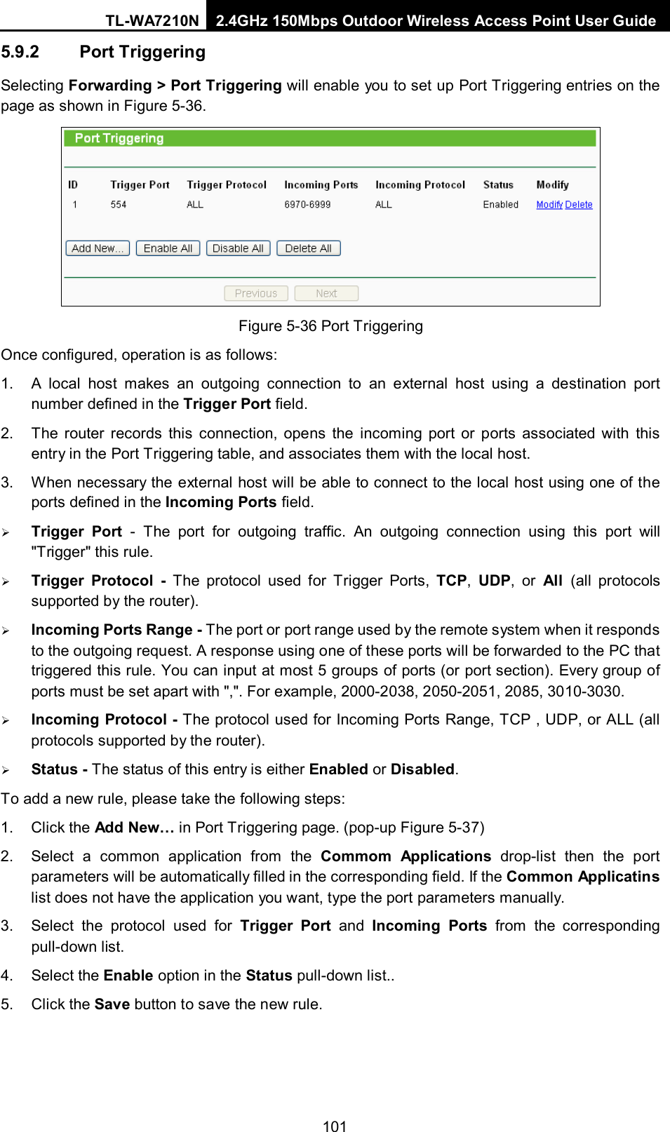 TL-WA7210N 2.4GHz 150Mbps Outdoor Wireless Access Point User Guide  1015.9.2 Port Triggering Selecting Forwarding &gt; Port Triggering will enable you to set up Port Triggering entries on the page as shown in Figure 5-36.  Figure 5-36 Port Triggering Once configured, operation is as follows:   1. A local host makes an outgoing connection to an external host using a destination port number defined in the Trigger Port field.   2. The router records this connection, opens the incoming port or ports associated with this entry in the Port Triggering table, and associates them with the local host.   3. When necessary the external host will be able to connect to the local host using one of the ports defined in the Incoming Ports field.  Trigger Port -  The port for outgoing traffic. An outgoing connection using this port will &quot;Trigger&quot; this rule.  Trigger Protocol - The protocol used for Trigger Ports, TCP,  UDP, or All  (all protocols supported by the router).  Incoming Ports Range - The port or port range used by the remote system when it responds to the outgoing request. A response using one of these ports will be forwarded to the PC that triggered this rule. You can input at most 5 groups of ports (or port section). Every group of ports must be set apart with &quot;,&quot;. For example, 2000-2038, 2050-2051, 2085, 3010-3030.  Incoming Protocol - The protocol used for Incoming Ports Range, TCP , UDP, or ALL (all protocols supported by the router).  Status - The status of this entry is either Enabled or Disabled. To add a new rule, please take the following steps:   1. Click the Add New… in Port Triggering page. (pop-up Figure 5-37) 2. Select a common application from the Commom Applications drop-list then the port parameters will be automatically filled in the corresponding field. If the Common Applicatins list does not have the application you want, type the port parameters manually. 3. Select the protocol used for Trigger Port and Incoming Ports from the corresponding pull-down list. 4. Select the Enable option in the Status pull-down list..   5. Click the Save button to save the new rule. 