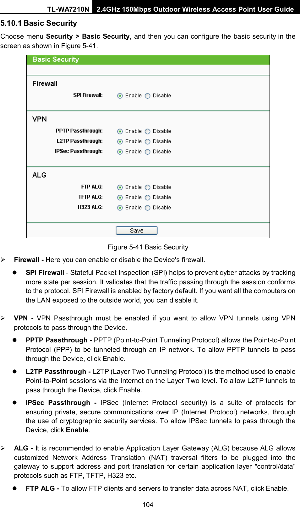 TL-WA7210N 2.4GHz 150Mbps Outdoor Wireless Access Point User Guide  1045.10.1 Basic Security Choose menu Security &gt; Basic Security, and then you can configure the basic security in the screen as shown in Figure 5-41.  Figure 5-41 Basic Security  Firewall - Here you can enable or disable the Device&apos;s firewall.    SPI Firewall - Stateful Packet Inspection (SPI) helps to prevent cyber attacks by tracking more state per session. It validates that the traffic passing through the session conforms to the protocol. SPI Firewall is enabled by factory default. If you want all the computers on the LAN exposed to the outside world, you can disable it.    VPN - VPN Passthrough must be enabled if you want to allow VPN tunnels using VPN protocols to pass through the Device.    PPTP Passthrough - PPTP (Point-to-Point Tunneling Protocol) allows the Point-to-Point Protocol (PPP) to be tunneled through an IP network. To allow PPTP tunnels to pass through the Device, click Enable.    L2TP Passthrough - L2TP (Layer Two Tunneling Protocol) is the method used to enable Point-to-Point sessions via the Internet on the Layer Two level. To allow L2TP tunnels to pass through the Device, click Enable.    IPSec Passthrough -  IPSec (Internet Protocol security)  is a suite of protocols for ensuring private, secure communications over IP (Internet Protocol) networks, through the use of cryptographic security services. To allow IPSec tunnels to pass through the Device, click Enable.    ALG - It is recommended to enable Application Layer Gateway (ALG) because ALG allows customized Network Address Translation (NAT) traversal filters to be plugged into the gateway to support address and port translation for certain application layer &quot;control/data&quot; protocols such as FTP, TFTP, H323 etc.    FTP ALG - To allow FTP clients and servers to transfer data across NAT, click Enable.   