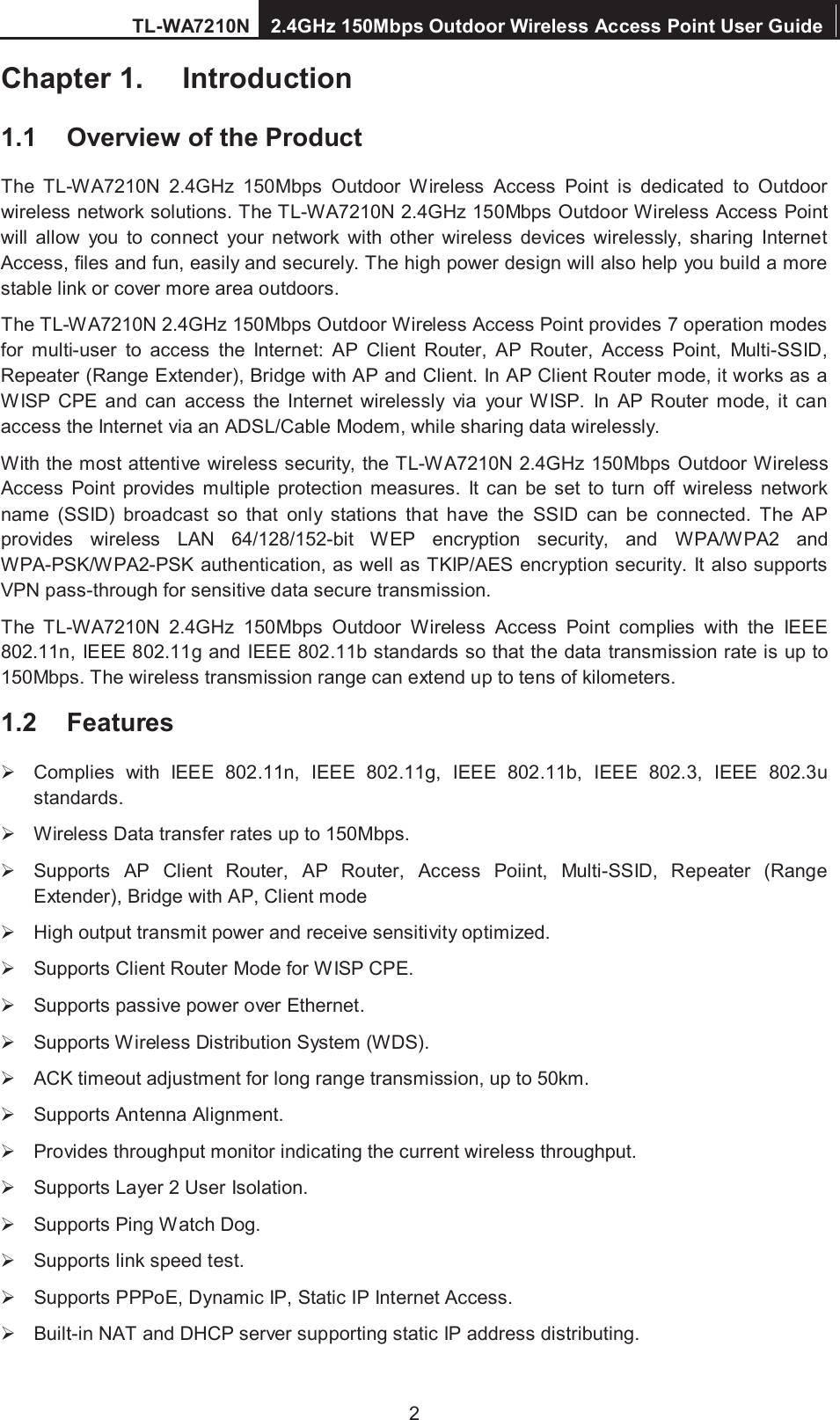TL-WA7210N 2.4GHz 150Mbps Outdoor Wireless Access Point User Guide  2 Chapter 1.  Introduction 1.1  Overview of the Product The  TL-WA7210N  2.4GHz  150Mbps  Outdoor  Wireless  Access  Point  is  dedicated  to  Outdoor wireless network solutions. The TL-WA7210N 2.4GHz 150Mbps Outdoor Wireless Access Point will  allow  you  to  connect  your  network  with  other  wireless  devices  wirelessly,  sharing  Internet Access, files and fun, easily and securely. The high power design will also help you build a more stable link or cover more area outdoors. The TL-WA7210N 2.4GHz 150Mbps Outdoor Wireless Access Point provides 7 operation modes for  multi-user  to  access  the  Internet:  AP  Client  Router,  AP  Router,  Access  Point,  Multi-SSID, Repeater (Range Extender), Bridge with AP and Client. In AP Client Router mode, it works as a WISP  CPE  and  can  access  the  Internet  wirelessly  via  your WISP.  In  AP  Router  mode,  it  can access the Internet via an ADSL/Cable Modem, while sharing data wirelessly.   With the most attentive wireless security, the TL-WA7210N 2.4GHz 150Mbps Outdoor Wireless Access  Point  provides  multiple  protection  measures.  It can be  set  to  turn  off  wireless  network name  (SSID)  broadcast  so  that  only  stations  that  have  the  SSID  can  be  connected.  The  AP provides  wireless  LAN  64/128/152-bit  WEP encryption  security,  and  WPA/WPA2  and WPA-PSK/WPA2-PSK authentication, as well as TKIP/AES encryption security. It also supports VPN pass-through for sensitive data secure transmission. The  TL-WA7210N  2.4GHz  150Mbps  Outdoor  Wireless  Access  Point  complies  with  the  IEEE 802.11n, IEEE 802.11g and IEEE 802.11b standards so that the data transmission rate is up to 150Mbps. The wireless transmission range can extend up to tens of kilometers. 1.2  Features   Complies  with  IEEE  802.11n,  IEEE  802.11g,  IEEE  802.11b,  IEEE  802.3,  IEEE 802.3u standards.   Wireless Data transfer rates up to 150Mbps.   Supports  AP  Client  Router,  AP  Router,  Access  Poiint,  Multi-SSID,  Repeater  (Range Extender), Bridge with AP, Client mode   High output transmit power and receive sensitivity optimized.   Supports Client Router Mode for WISP CPE.   Supports passive power over Ethernet.   Supports Wireless Distribution System (WDS).   ACK timeout adjustment for long range transmission, up to 50km.   Supports Antenna Alignment.   Provides throughput monitor indicating the current wireless throughput.   Supports Layer 2 User Isolation.   Supports Ping Watch Dog.   Supports link speed test.   Supports PPPoE, Dynamic IP, Static IP Internet Access.   Built-in NAT and DHCP server supporting static IP address distributing. 