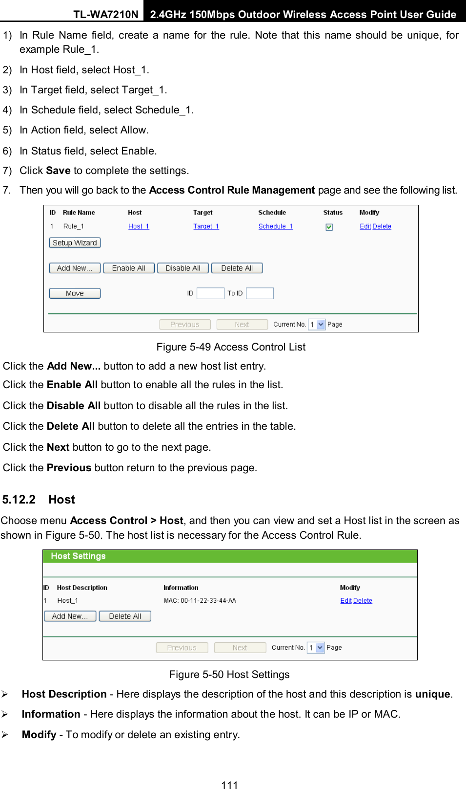 TL-WA7210N 2.4GHz 150Mbps Outdoor Wireless Access Point User Guide  1111) In Rule Name field, create a name for the rule. Note that this name should be unique, for example Rule_1.   2) In Host field, select Host_1.   3) In Target field, select Target_1.   4) In Schedule field, select Schedule_1.   5) In Action field, select Allow.   6) In Status field, select Enable.   7) Click Save to complete the settings. 7. Then you will go back to the Access Control Rule Management page and see the following list.  Figure 5-49 Access Control List Click the Add New... button to add a new host list entry. Click the Enable All button to enable all the rules in the list. Click the Disable All button to disable all the rules in the list. Click the Delete All button to delete all the entries in the table. Click the Next button to go to the next page. Click the Previous button return to the previous page. 5.12.2 Host Choose menu Access Control &gt; Host, and then you can view and set a Host list in the screen as shown in Figure 5-50. The host list is necessary for the Access Control Rule.  Figure 5-50 Host Settings  Host Description - Here displays the description of the host and this description is unique.    Information - Here displays the information about the host. It can be IP or MAC.    Modify - To modify or delete an existing entry.   