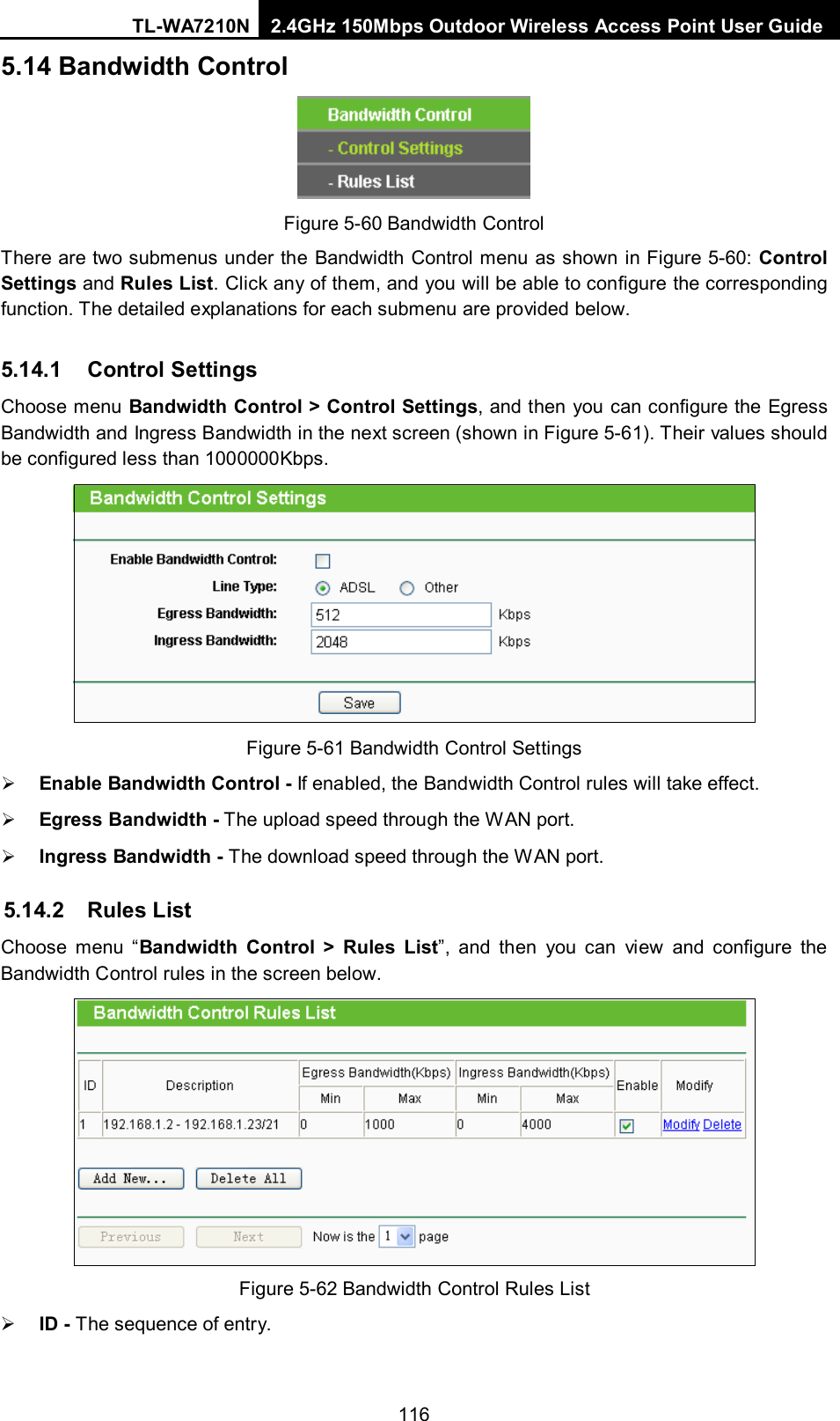 TL-WA7210N 2.4GHz 150Mbps Outdoor Wireless Access Point User Guide  1165.14 Bandwidth Control  Figure 5-60 Bandwidth Control There are two submenus under the Bandwidth Control menu as shown in Figure 5-60: Control Settings and Rules List. Click any of them, and you will be able to configure the corresponding function. The detailed explanations for each submenu are provided below. 5.14.1 Control Settings Choose menu Bandwidth Control &gt; Control Settings, and then you can configure the Egress Bandwidth and Ingress Bandwidth in the next screen (shown in Figure 5-61). Their values should be configured less than 1000000Kbps.  Figure 5-61 Bandwidth Control Settings  Enable Bandwidth Control - If enabled, the Bandwidth Control rules will take effect.    Egress Bandwidth - The upload speed through the WAN port.    Ingress Bandwidth - The download speed through the WAN port. 5.14.2 Rules List Choose menu “Bandwidth Control &gt;  Rules List”, and then you can view and configure the Bandwidth Control rules in the screen below.  Figure 5-62 Bandwidth Control Rules List  ID - The sequence of entry. 