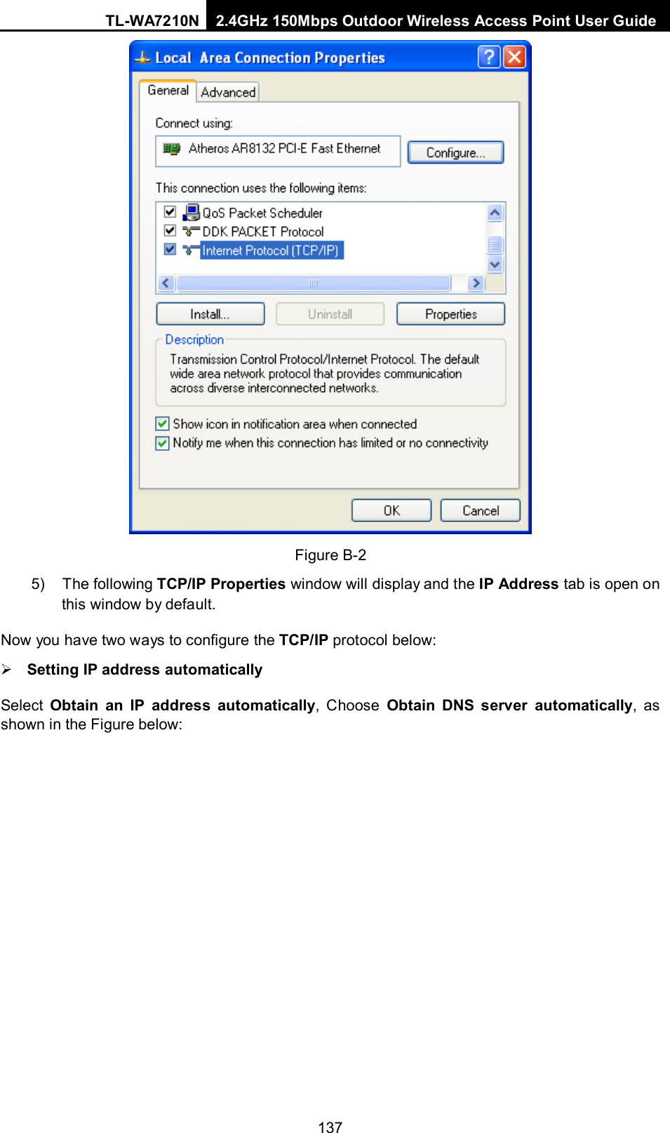 TL-WA7210N 2.4GHz 150Mbps Outdoor Wireless Access Point User Guide  137 Figure B-2 5) The following TCP/IP Properties window will display and the IP Address tab is open on this window by default. Now you have two ways to configure the TCP/IP protocol below:  Setting IP address automatically Select  Obtain an IP address automatically,  Choose  Obtain  DNS server automatically, as shown in the Figure below: 