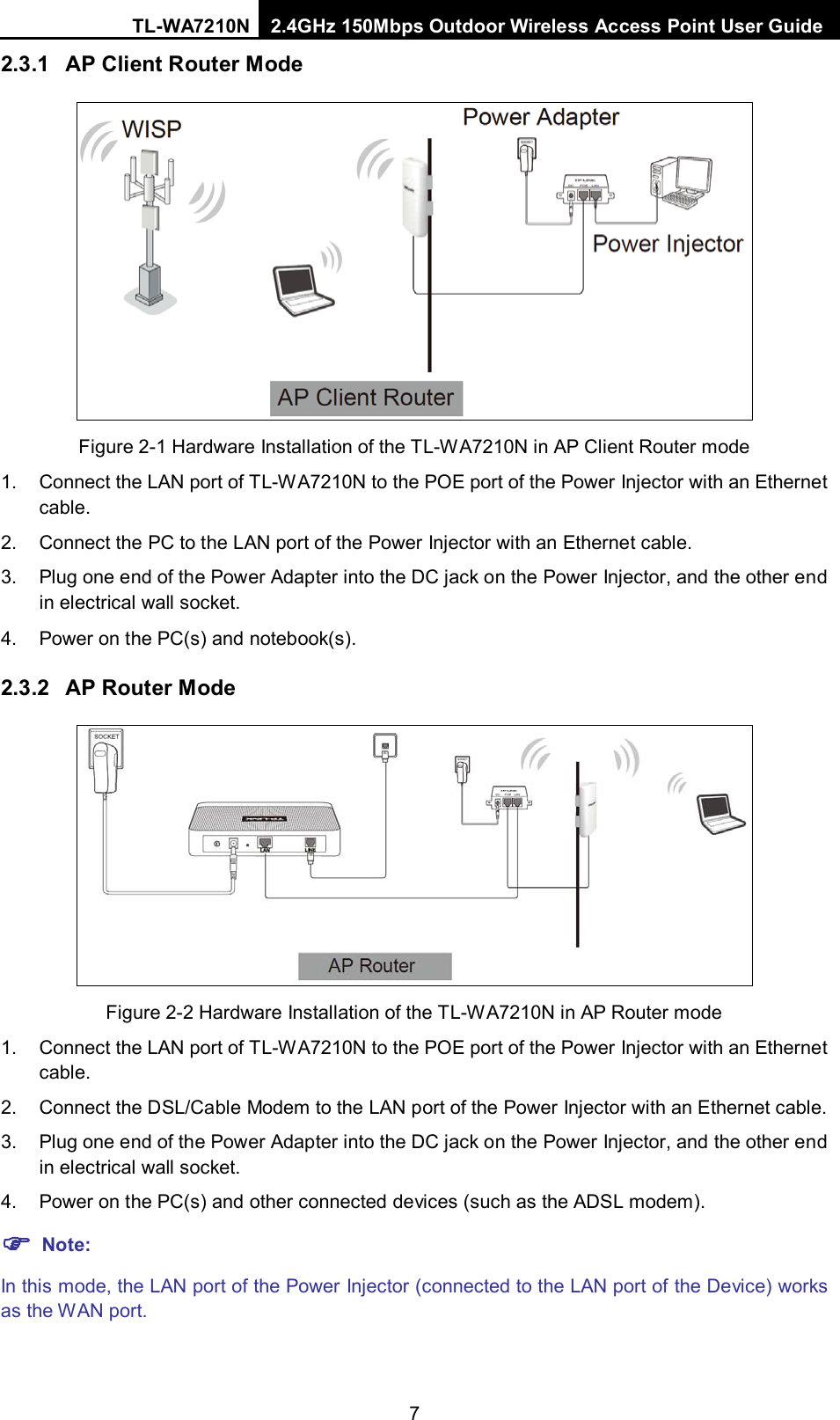 TL-WA7210N 2.4GHz 150Mbps Outdoor Wireless Access Point User Guide  7 2.3.1 AP Client Router Mode  Figure 2-1 Hardware Installation of the TL-WA7210N in AP Client Router mode 1. Connect the LAN port of TL-WA7210N to the POE port of the Power Injector with an Ethernet cable. 2. Connect the PC to the LAN port of the Power Injector with an Ethernet cable. 3. Plug one end of the Power Adapter into the DC jack on the Power Injector, and the other end in electrical wall socket. 4. Power on the PC(s) and notebook(s). 2.3.2 AP Router Mode  Figure 2-2 Hardware Installation of the TL-WA7210N in AP Router mode 1. Connect the LAN port of TL-WA7210N to the POE port of the Power Injector with an Ethernet cable. 2. Connect the DSL/Cable Modem to the LAN port of the Power Injector with an Ethernet cable. 3. Plug one end of the Power Adapter into the DC jack on the Power Injector, and the other end in electrical wall socket. 4. Power on the PC(s) and other connected devices (such as the ADSL modem).  Note: In this mode, the LAN port of the Power Injector (connected to the LAN port of the Device) works as the WAN port.  