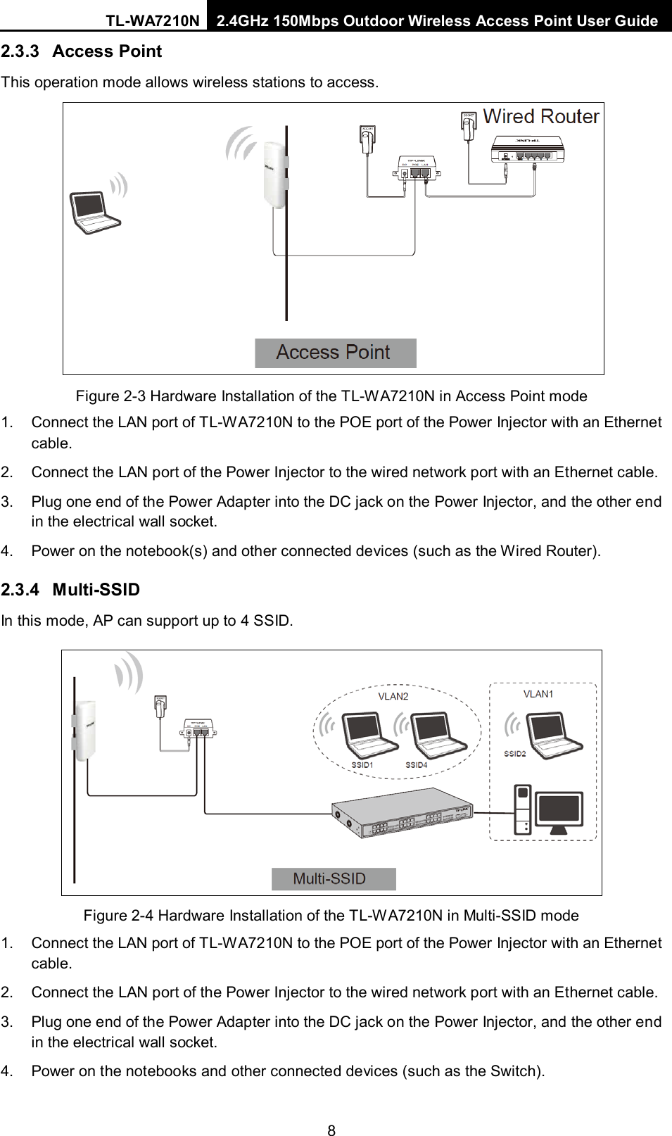 TL-WA7210N 2.4GHz 150Mbps Outdoor Wireless Access Point User Guide  8 2.3.3 Access Point This operation mode allows wireless stations to access.  Figure 2-3 Hardware Installation of the TL-WA7210N in Access Point mode 1. Connect the LAN port of TL-WA7210N to the POE port of the Power Injector with an Ethernet cable. 2. Connect the LAN port of the Power Injector to the wired network port with an Ethernet cable. 3. Plug one end of the Power Adapter into the DC jack on the Power Injector, and the other end in the electrical wall socket. 4. Power on the notebook(s) and other connected devices (such as the Wired Router). 2.3.4 Multi-SSID   In this mode, AP can support up to 4 SSID.  Figure 2-4 Hardware Installation of the TL-WA7210N in Multi-SSID mode 1. Connect the LAN port of TL-WA7210N to the POE port of the Power Injector with an Ethernet cable. 2. Connect the LAN port of the Power Injector to the wired network port with an Ethernet cable. 3. Plug one end of the Power Adapter into the DC jack on the Power Injector, and the other end in the electrical wall socket. 4. Power on the notebooks and other connected devices (such as the Switch). 