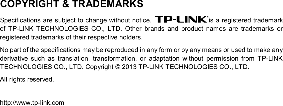   COPYRIGHT &amp; TRADEMARKS Specifications are subject to change without notice.  is a registered trademark of  TP-LINK TECHNOLOGIES CO., LTD. Other brands and product names are trademarks or registered trademarks of their respective holders. No part of the specifications may be reproduced in any form or by any means or used to make any derivative such as translation, transformation, or adaptation without permission from TP-LINK TECHNOLOGIES CO., LTD. Copyright © 2013 TP-LINK TECHNOLOGIES CO., LTD. All rights reserved.  http://www.tp-link.com