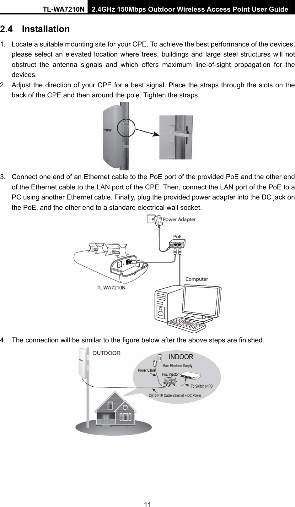 TL-WA7210N  2.4GHz 150Mbps Outdoor Wireless Access Point User Guide 2.4  Installation 1.  Locate a suitable mounting site for your CPE. To achieve the best performance of the devices, please select an elevated location where trees, buildings and large steel structures will not obstruct the antenna signals and which offers maximum line-of-sight propagation for the devices. 2.  Adjust the direction of your CPE for a best signal. Place the straps through the slots on the back of the CPE and then around the pole. Tighten the straps.  3.  Connect one end of an Ethernet cable to the PoE port of the provided PoE and the other end of the Ethernet cable to the LAN port of the CPE. Then, connect the LAN port of the PoE to a PC using another Ethernet cable. Finally, plug the provided power adapter into the DC jack on the PoE, and the other end to a standard electrical wall socket.  4.  The connection will be similar to the figure below after the above steps are finished.  11 