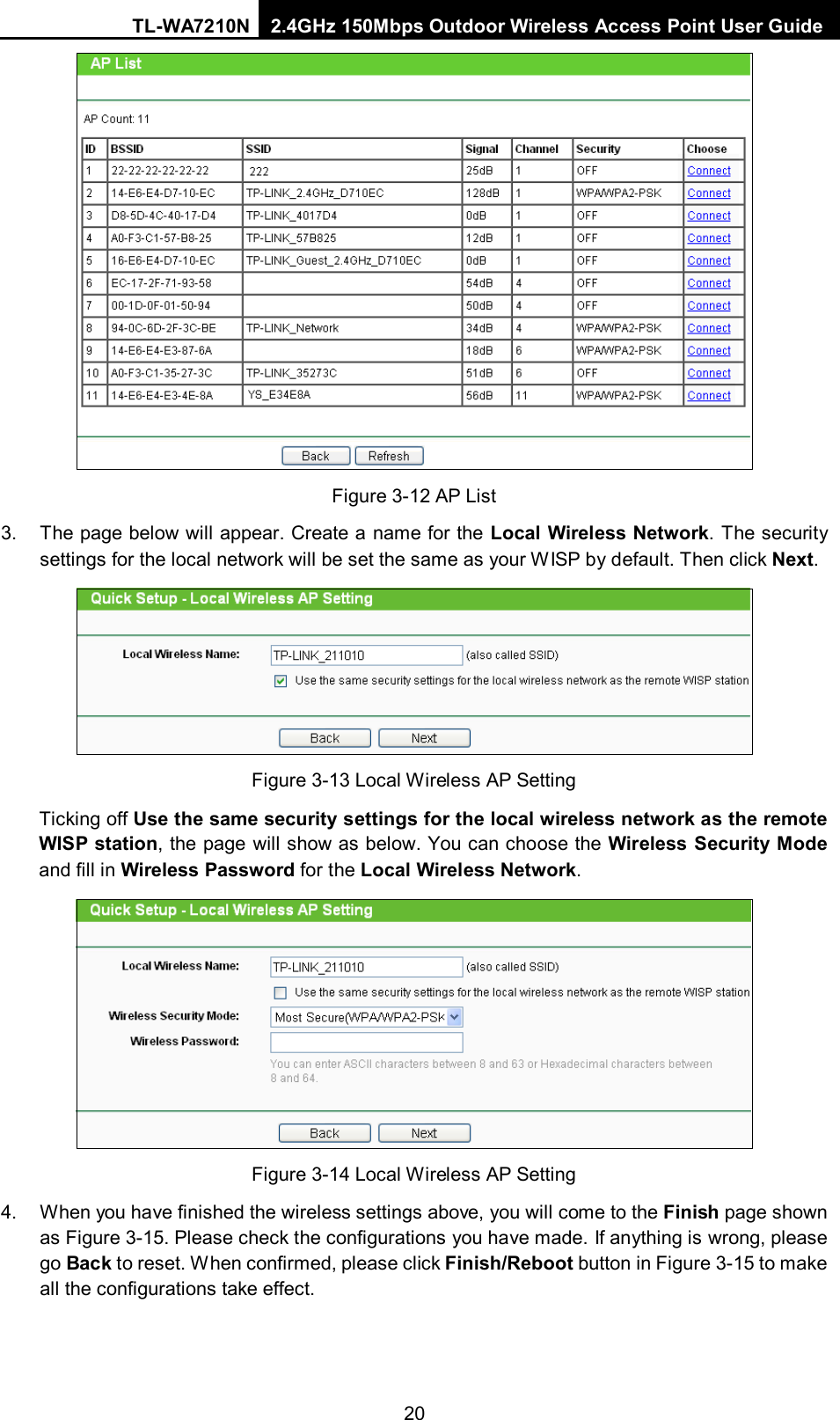 TL-WA7210N 2.4GHz 150Mbps Outdoor Wireless Access Point User Guide  20  Figure 3-12 AP List 3. The page below will appear. Create a name for the Local Wireless Network. The security settings for the local network will be set the same as your W ISP by default. Then click Next.  Figure 3-13 Local Wireless AP Setting Ticking off Use the same security settings for the local wireless network as the remote WISP station, the page will show as below. You can choose the Wireless Security Mode and fill in Wireless Password for the Local Wireless Network.  Figure 3-14 Local Wireless AP Setting 4. When you have finished the wireless settings above, you will come to the Finish page shown as Figure 3-15. Please check the configurations you have made. If anything is wrong, please go Back to reset. When confirmed, please click Finish/Reboot button in Figure 3-15 to make all the configurations take effect. 