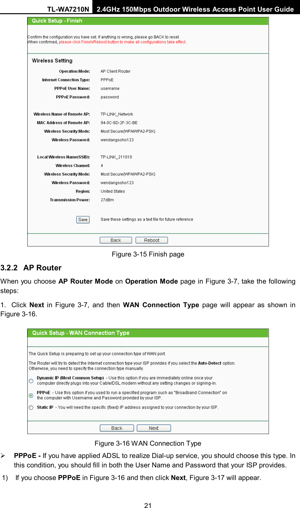 TL-WA7210N 2.4GHz 150Mbps Outdoor Wireless Access Point User Guide  21 Figure 3-15 Finish page 3.2.2 AP Router When you choose AP Router Mode on Operation Mode page in Figure 3-7, take the following steps: 1.  Click  Next in  Figure  3-7, and then WAN Connection Type page will appear as shown in Figure 3-16.    Figure 3-16 WAN Connection Type  PPPoE - If you have applied ADSL to realize Dial-up service, you should choose this type. In this condition, you should fill in both the User Name and Password that your ISP provides. 1) If you choose PPPoE in Figure 3-16 and then click Next, Figure 3-17 will appear. 