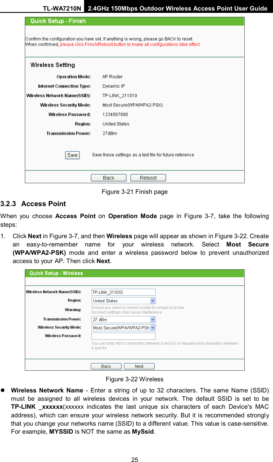 TL-WA7210N 2.4GHz 150Mbps Outdoor Wireless Access Point User Guide  25  Figure 3-21 Finish page 3.2.3 Access Point When you choose Access Point on  Operation Mode page in Figure  3-7, take the following steps: 1.  Click Next in Figure 3-7, and then Wireless page will appear as shown in Figure 3-22. Create an easy-to-remember name for your wireless network. Select Most Secure (WPA/WPA2-PSK) mode and enter a wireless password below to prevent unauthorized access to your AP. Then click Next.  Figure 3-22 Wireless  Wireless Network Name  - Enter a string of up to 32 characters. The same Name (SSID) must be assigned to all wireless devices in your network. The default SSID is set to be TP-LINK _xxxxxx(xxxxxx indicates the last unique six characters of each Device&apos;s MAC address), which can ensure your wireless network security. But it is recommended strongly that you change your networks name (SSID) to a different value. This value is case-sensitive. For example, MYSSID is NOT the same as MySsid. 