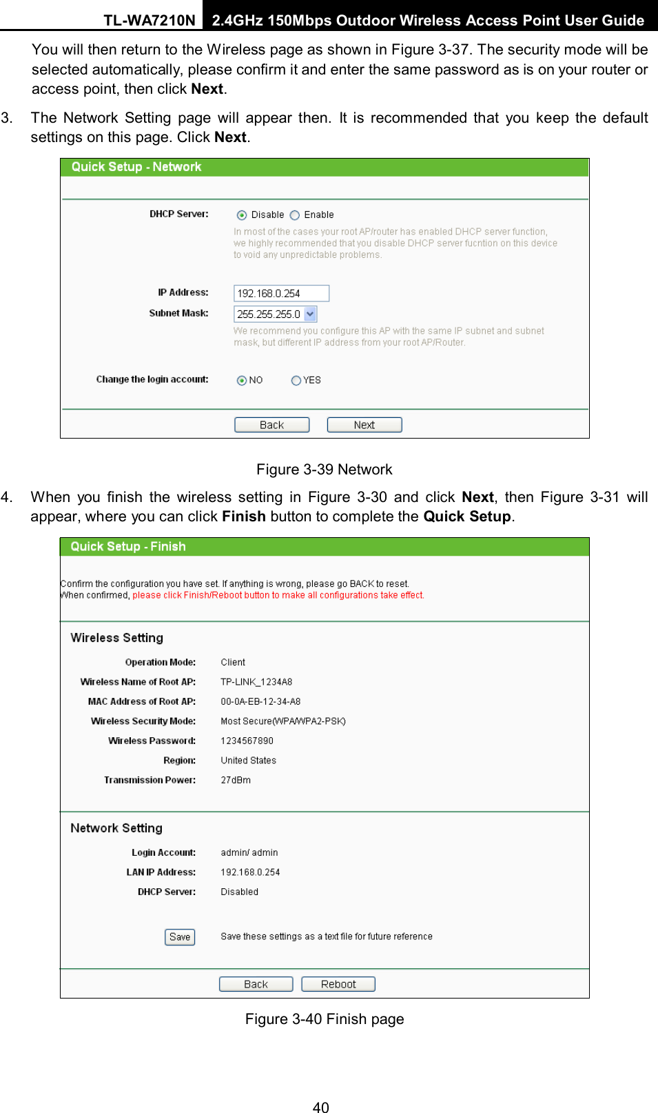 TL-WA7210N 2.4GHz 150Mbps Outdoor Wireless Access Point User Guide  40You will then return to the Wireless page as shown in Figure 3-37. The security mode will be selected automatically, please confirm it and enter the same password as is on your router or access point, then click Next. 3. The Network Setting page will appear then. It is recommended that you keep the default settings on this page. Click Next.  Figure 3-39 Network 4. When you finish the wireless setting in Figure  3-30 and click Next, then Figure  3-31 will appear, where you can click Finish button to complete the Quick Setup.  Figure 3-40 Finish page  