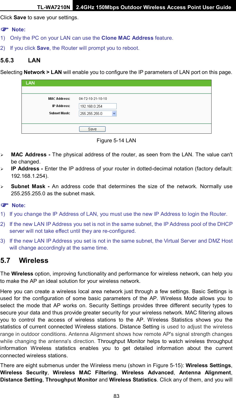 TL-WA7210N 2.4GHz 150Mbps Outdoor Wireless Access Point User Guide  83Click Save to save your settings.  Note: 1) Only the PC on your LAN can use the Clone MAC Address feature. 2) If you click Save, the Router will prompt you to reboot. 5.6.3 LAN Selecting Network &gt; LAN will enable you to configure the IP parameters of LAN port on this page.    Figure 5-14 LAN  MAC Address - The physical address of the router, as seen from the LAN. The value can&apos;t be changed.  IP Address - Enter the IP address of your router in dotted-decimal notation (factory default: 192.168.1.254).  Subnet Mask - An address code that determines the size of the network. Normally use 255.255.255.0 as the subnet mask.  Note: 1) If you change the IP Address of LAN, you must use the new IP Address to login the Router.   2) If the new LAN IP Address you set is not in the same subnet, the IP Address pool of the DHCP server will not take effect until they are re-configured. 3) If the new LAN IP Address you set is not in the same subnet, the Virtual Server and DMZ Host will change accordingly at the same time. 5.7 Wireless The Wireless option, improving functionality and performance for wireless network, can help you to make the AP an ideal solution for your wireless network.   Here you can create a wireless local area network just through a few settings. Basic Settings is used for  the configuration of some basic parameters of the AP.  Wireless Mode allows you to select the mode that AP works on. Security Settings provides three different security types to secure your data and thus provide greater security for your wireless network. MAC filtering allows you to control the access of wireless stations to the AP. Wireless Statistics shows you the statistics of current connected Wireless stations. Distance Setting is used to adjust the wireless range in outdoor conditions. Antenna Alignment shows how remote AP&apos;s signal strength changes while changing the antenna&apos;s direction. Throughput Monitor helps to watch wireless throughput information Wireless statistics enables you to get detailed information about the current connected wireless stations. There are eight submenus under the Wireless menu (shown in Figure 5-15): Wireless Settings, Wireless  Security, Wireless  MAC Filtering, Wireless Advanced,  Antenna Alignment, Distance Setting, Throughput Monitor and Wireless Statistics. Click any of them, and you will 