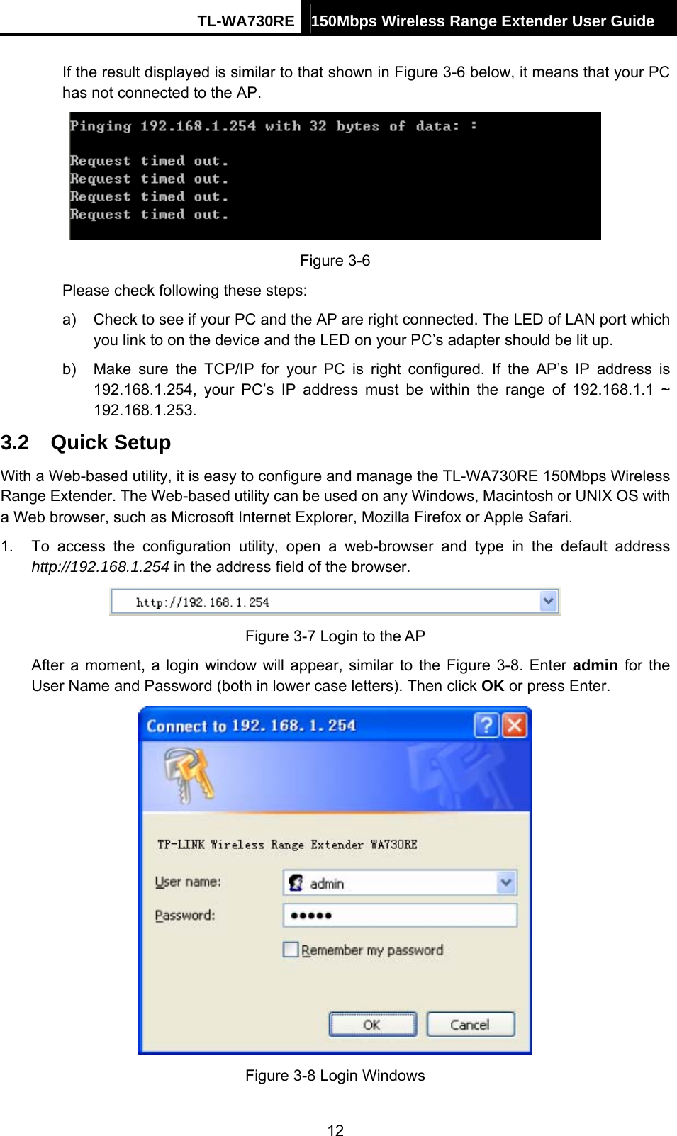 TL-WA730RE 150Mbps Wireless Range Extender User Guide  If the result displayed is similar to that shown in Figure 3-6 below, it means that your PC has not connected to the AP.  Figure 3-6 Please check following these steps: a)  Check to see if your PC and the AP are right connected. The LED of LAN port which you link to on the device and the LED on your PC’s adapter should be lit up. b)  Make sure the TCP/IP for your PC is right configured. If the AP’s IP address is 192.168.1.254, your PC’s IP address must be within the range of 192.168.1.1 ~ 192.168.1.253. 3.2  Quick Setup With a Web-based utility, it is easy to configure and manage the TL-WA730RE 150Mbps Wireless Range Extender. The Web-based utility can be used on any Windows, Macintosh or UNIX OS with a Web browser, such as Microsoft Internet Explorer, Mozilla Firefox or Apple Safari. 1.  To access the configuration utility, open a web-browser and type in the default address http://192.168.1.254 in the address field of the browser.  Figure 3-7 Login to the AP After a moment, a login window will appear, similar to the Figure 3-8. Enter admin for the User Name and Password (both in lower case letters). Then click OK or press Enter.  Figure 3-8 Login Windows 12 