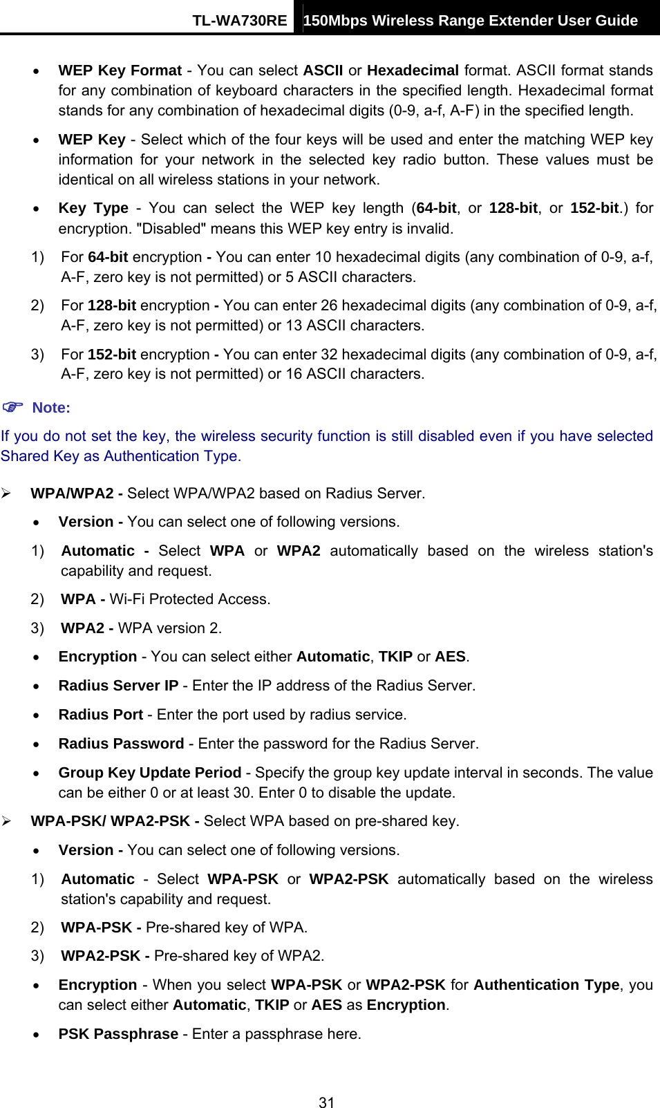 TL-WA730RE 150Mbps Wireless Range Extender User Guide  • WEP Key Format - You can select ASCII or Hexadecimal format. ASCII format stands for any combination of keyboard characters in the specified length. Hexadecimal format stands for any combination of hexadecimal digits (0-9, a-f, A-F) in the specified length. • WEP Key - Select which of the four keys will be used and enter the matching WEP key information for your network in the selected key radio button. These values must be identical on all wireless stations in your network.   • Key Type - You can select the WEP key length (64-bit, or 128-bit, or 152-bit.) for encryption. &quot;Disabled&quot; means this WEP key entry is invalid. 1) For 64-bit encryption - You can enter 10 hexadecimal digits (any combination of 0-9, a-f, A-F, zero key is not permitted) or 5 ASCII characters.   2) For 128-bit encryption - You can enter 26 hexadecimal digits (any combination of 0-9, a-f, A-F, zero key is not permitted) or 13 ASCII characters.   3) For 152-bit encryption - You can enter 32 hexadecimal digits (any combination of 0-9, a-f, A-F, zero key is not permitted) or 16 ASCII characters.   ) Note: If you do not set the key, the wireless security function is still disabled even if you have selected Shared Key as Authentication Type.   ¾ WPA/WPA2 - Select WPA/WPA2 based on Radius Server. • Version - You can select one of following versions. 1)  Automatic - Select WPA or WPA2 automatically based on the wireless station&apos;s capability and request.   2)  WPA - Wi-Fi Protected Access.   3)  WPA2 - WPA version 2.   • Encryption - You can select either Automatic, TKIP or AES. • Radius Server IP - Enter the IP address of the Radius Server. • Radius Port - Enter the port used by radius service. • Radius Password - Enter the password for the Radius Server. • Group Key Update Period - Specify the group key update interval in seconds. The value can be either 0 or at least 30. Enter 0 to disable the update. ¾ WPA-PSK/ WPA2-PSK - Select WPA based on pre-shared key. • Version - You can select one of following versions. 1)  Automatic - Select WPA-PSK or WPA2-PSK automatically based on the wireless station&apos;s capability and request.   2)  WPA-PSK - Pre-shared key of WPA.   3)  WPA2-PSK - Pre-shared key of WPA2.   • Encryption - When you select WPA-PSK or WPA2-PSK for Authentication Type, you can select either Automatic, TKIP or AES as Encryption. • PSK Passphrase - Enter a passphrase here. 31 