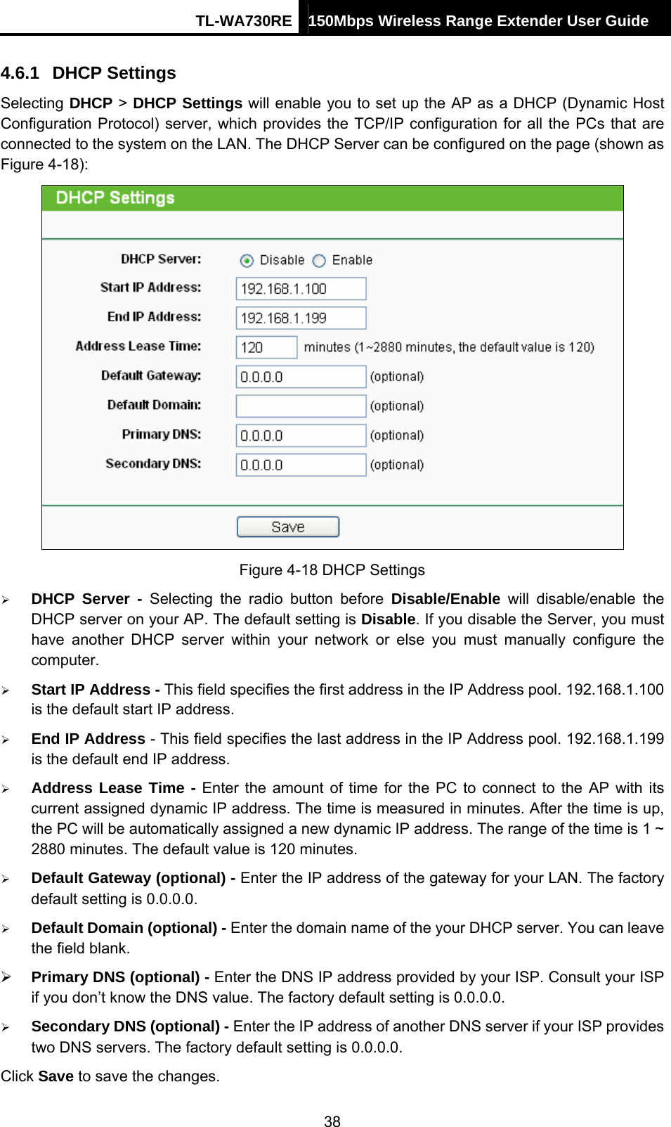 TL-WA730RE 150Mbps Wireless Range Extender User Guide  4.6.1  DHCP Settings Selecting DHCP &gt; DHCP Settings will enable you to set up the AP as a DHCP (Dynamic Host Configuration Protocol) server, which provides the TCP/IP configuration for all the PCs that are connected to the system on the LAN. The DHCP Server can be configured on the page (shown as Figure 4-18):  Figure 4-18 DHCP Settings ¾ DHCP Server - Selecting the radio button before Disable/Enable will disable/enable the DHCP server on your AP. The default setting is Disable. If you disable the Server, you must have another DHCP server within your network or else you must manually configure the computer. ¾ Start IP Address - This field specifies the first address in the IP Address pool. 192.168.1.100 is the default start IP address.   ¾ End IP Address - This field specifies the last address in the IP Address pool. 192.168.1.199 is the default end IP address.   ¾ Address Lease Time - Enter the amount of time for the PC to connect to the AP with its current assigned dynamic IP address. The time is measured in minutes. After the time is up, the PC will be automatically assigned a new dynamic IP address. The range of the time is 1 ~ 2880 minutes. The default value is 120 minutes. ¾ Default Gateway (optional) - Enter the IP address of the gateway for your LAN. The factory default setting is 0.0.0.0. ¾ Default Domain (optional) - Enter the domain name of the your DHCP server. You can leave the field blank. ¾ Primary DNS (optional) - Enter the DNS IP address provided by your ISP. Consult your ISP if you don’t know the DNS value. The factory default setting is 0.0.0.0. ¾ Secondary DNS (optional) - Enter the IP address of another DNS server if your ISP provides two DNS servers. The factory default setting is 0.0.0.0. Click Save to save the changes. 38 