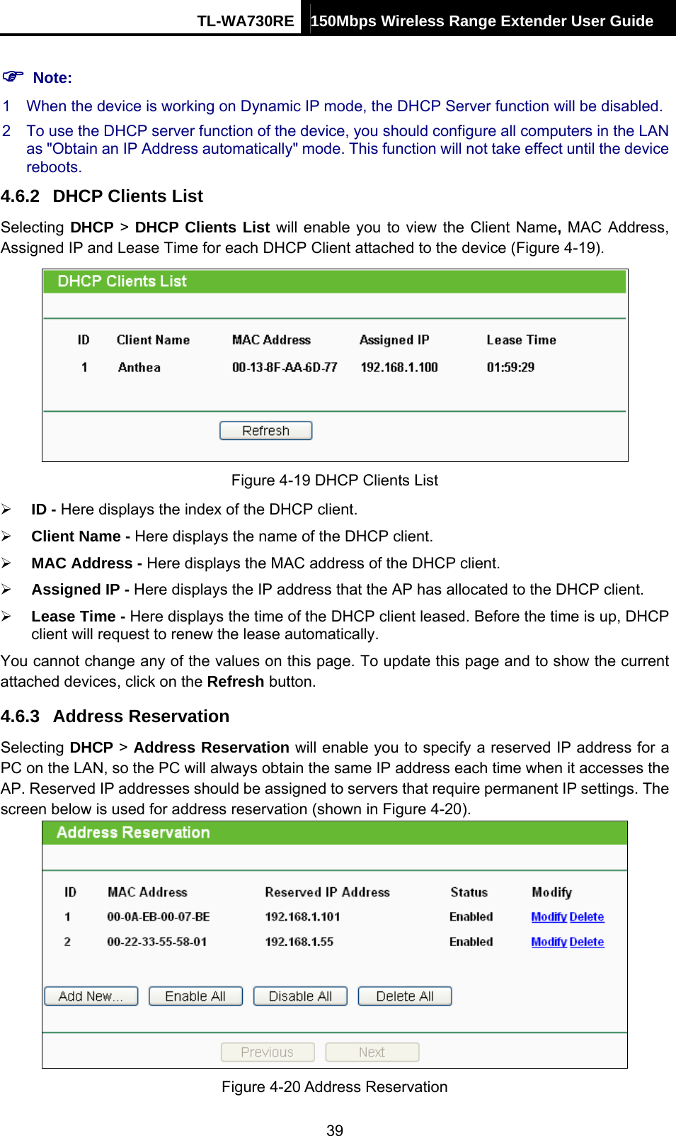 TL-WA730RE 150Mbps Wireless Range Extender User Guide  ) Note: 1  When the device is working on Dynamic IP mode, the DHCP Server function will be disabled.   2  To use the DHCP server function of the device, you should configure all computers in the LAN as &quot;Obtain an IP Address automatically&quot; mode. This function will not take effect until the device reboots.  4.6.2  DHCP Clients List Selecting DHCP &gt; DHCP Clients List will enable you to view the Client Name, MAC Address, Assigned IP and Lease Time for each DHCP Client attached to the device (Figure 4-19).  Figure 4-19 DHCP Clients List ¾ ID - Here displays the index of the DHCP client. ¾ Client Name - Here displays the name of the DHCP client. ¾ MAC Address - Here displays the MAC address of the DHCP client. ¾ Assigned IP - Here displays the IP address that the AP has allocated to the DHCP client. ¾ Lease Time - Here displays the time of the DHCP client leased. Before the time is up, DHCP client will request to renew the lease automatically. You cannot change any of the values on this page. To update this page and to show the current attached devices, click on the Refresh button. 4.6.3  Address Reservation Selecting DHCP &gt; Address Reservation will enable you to specify a reserved IP address for a PC on the LAN, so the PC will always obtain the same IP address each time when it accesses the AP. Reserved IP addresses should be assigned to servers that require permanent IP settings. The screen below is used for address reservation (shown in Figure 4-20).  Figure 4-20 Address Reservation 39 