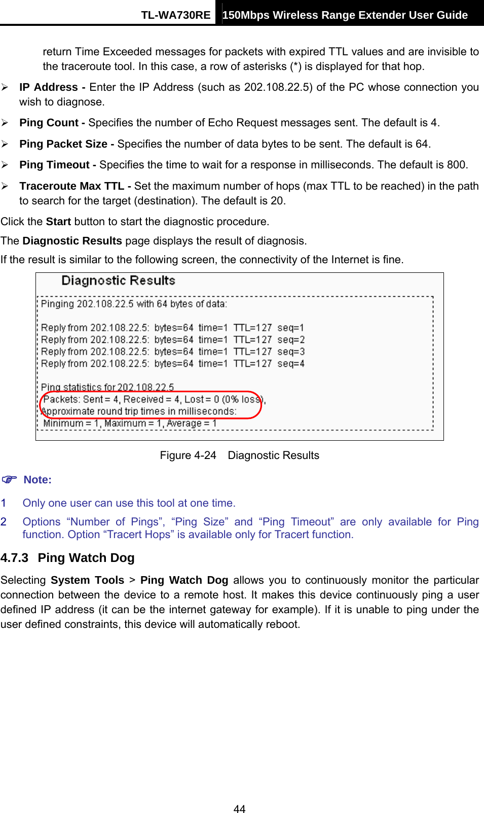 TL-WA730RE 150Mbps Wireless Range Extender User Guide  return Time Exceeded messages for packets with expired TTL values and are invisible to the traceroute tool. In this case, a row of asterisks (*) is displayed for that hop.   ¾ IP Address - Enter the IP Address (such as 202.108.22.5) of the PC whose connection you wish to diagnose. ¾ Ping Count - Specifies the number of Echo Request messages sent. The default is 4.   ¾ Ping Packet Size - Specifies the number of data bytes to be sent. The default is 64. ¾ Ping Timeout - Specifies the time to wait for a response in milliseconds. The default is 800. ¾ Traceroute Max TTL - Set the maximum number of hops (max TTL to be reached) in the path to search for the target (destination). The default is 20.   Click the Start button to start the diagnostic procedure. The Diagnostic Results page displays the result of diagnosis. If the result is similar to the following screen, the connectivity of the Internet is fine.  Figure 4-24  Diagnostic Results ) Note: 1  Only one user can use this tool at one time.   2  Options “Number of Pings”, “Ping Size” and “Ping Timeout” are only available for Ping function. Option “Tracert Hops” is available only for Tracert function. 4.7.3  Ping Watch Dog Selecting  System Tools &gt; Ping Watch Dog allows you to continuously monitor the particular connection between the device to a remote host. It makes this device continuously ping a user defined IP address (it can be the internet gateway for example). If it is unable to ping under the user defined constraints, this device will automatically reboot. 44 